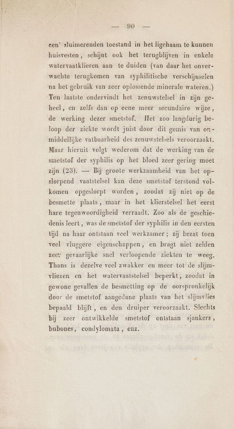 a 3 een’ sluimerenden toestand in het ligchaam te kunnen huisvesten, schijnt ook het terugblijven in enkele watervaatklieren aan te duiden (van daar het onver- wachte terugkomen van syphilitische verschijnselen na het gebruik van zeer oplossende minerale wateren.) Ten laatste ondervindt het zenuwstelsel in zijn ge- heel, en zelfs dan op eene meer secundaire wijze, de werking dezer smetstof. Het zoo langdurig be- loop der ziekte wordt juist door dit gemis van on - middellijke vatbaarheid des zenuwstelsels veroorzaakt. Maar hieruit volgt wederom dat de werking van de smetstof der syphilis op het bloed zeer gering moet zijn (23). — Bij groote werkzaamheid van het op- slorpend vaatstelsel kan deze smetstof terstond vol- komen opgeslorpt worden , zoodat zij niet op de besmette plaats, maar in het klierstelsel het eerst hare tegenwoordigheid verraadt. Zoo als de geschie- denis leert, was de smmeistof der syphilis in den eersten tijd na haar ontstaan veel werkzamer; zij bezat toen veel vlugoere eigenschappen, en bragt niet zelden zeer gevaarlijke snel verloopende ziekten te weeg. Thans is dezelve veel zwakker en meer tot de slijm- vliezen en het watervaatstelsel beperkt, zoodat in gewone gevallen de besmetting op de oorspronkelijk door de smetstof aangedane plaats van het slijmvlies bepaald blijft, en den druiper veroorzaakt. Slechts bij zeer ontwikkelde smetstof ontstaan sjankers, bubones, condylomata, enz.