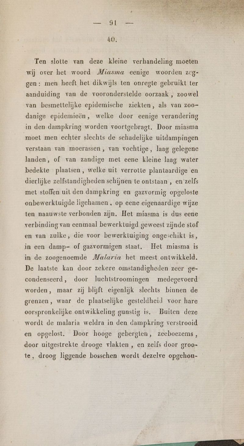 Ten slotte van deze kleine verhandeling moeten wij over het woord Miasma eenige woorden zeg- gen: men heeft het dikwijls ten onregte gebruikt ter aanduiding van de vooronderstelde oorzaak , zoo wel van besmettelijke epidemische ziekten, als van zoo- danige epidemieën, welke door eenige verandering in den dampkring worden voortgebragt. Door miasma moet men echter slechts de schadelijke uitdampingen verstaan van moerassen, van vochtige, laag gelegene landen, of van zandige met eene kleine laag water bedekte plaatsen, welke uit verrotte plantaardige en dierlijke zelfstandigheden schijnen te ontstaan , en zelfs met stoffen uit den dampkring en gazvormig opgeloste onbewerktuigde ligchamen , op eene eigenaardige wijze ten naauwste verbonden zijn. Het miasma is dus eene verbinding van eenmaal bewerktuigd geweest zijnde stof en van zulke, die voor bewerktuiging ongeschikt is, in een damp- of gazvormigen staat. Het miasma is in de zoogenoemde Malaria het meest ontwikkeld. De laatste kan door zekere omstandigheden zeer ge- condenseerd, door luchistroomingen medegevoerd worden, maar zij blijft eigenlijk slechts binnen de grenzen, waar de plaatselijke gesteldheid voor hare oorspronkelijke ontwikkeling gunstig is. Buiten deze wordt de malaria weldra in den dampkring verstrooid en opgelost. Door hooge gebergten, zeeboezems , door uitgestrekte drooge vlakten , en zelfs door groo- te, droog liggende bosschen wordt dezelve opgehou-