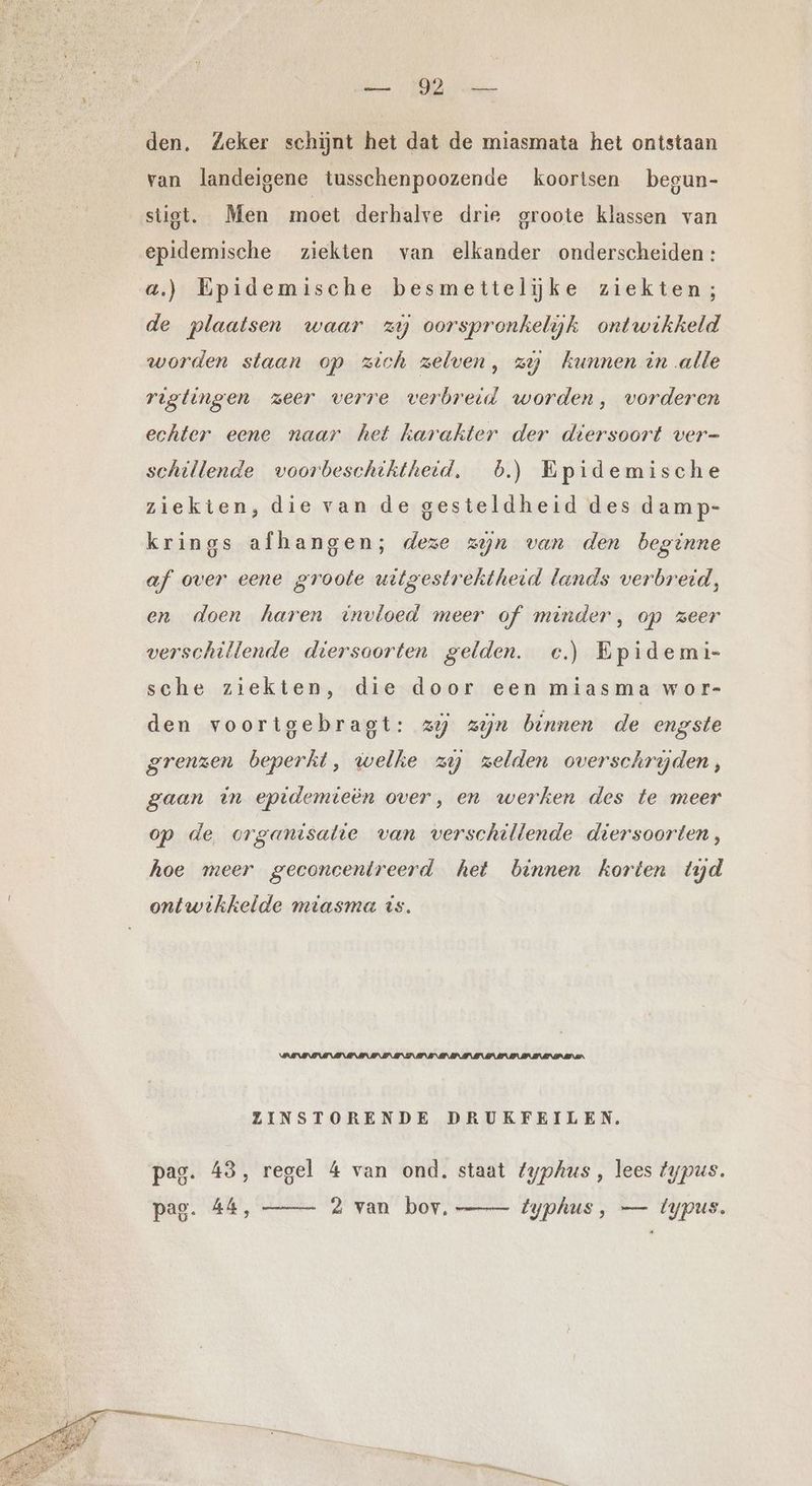 Be BED kenn den, Zeker schijnt het dat de miasmata het ontstaan van landeigene tusschenpoozende koortsen begun- stigt. Men moet derhalve drie groote klassen van epidemische ziekten van elkander onderscheiden : a.) Epidemische besmettelijke ziekten; de plaatsen waar zy oorspronkelijk ontwikkeld worden staan op zich zelven, zy kunnen in alle rigtingen zeer verre verbreid worden, vorderen echter eene naar het karakter der diersoort ver- schillende voorbeschththeid. 6.) Epidemische ziekten, die van de gesteldheid des damp- krings afhangen; deze zijn van den beginne af over eene groote uitgestrektheid lands verbreid, en doen haren invloed meer of minder, op zeer verschillende diersoorten gelden. c.) Epidemi- sche ziekten, die door een miasma wor- den voortgebragt: 25 zin binnen de engste grenzen beperkt, welke zij zelden overschryden, gaan in epidemieen over, en werken des te meer op de organisatie van verschillende diersoorten, hoe meer geconcentreerd het bennen korten tyd ontwikkelde miasma is. ZINSTORENDE DRUKFEILEN. pag. 43, regel 4 van ond. staat fyphus , lees typus. pas. 44, 2 van bov, — typhus , — iypus.