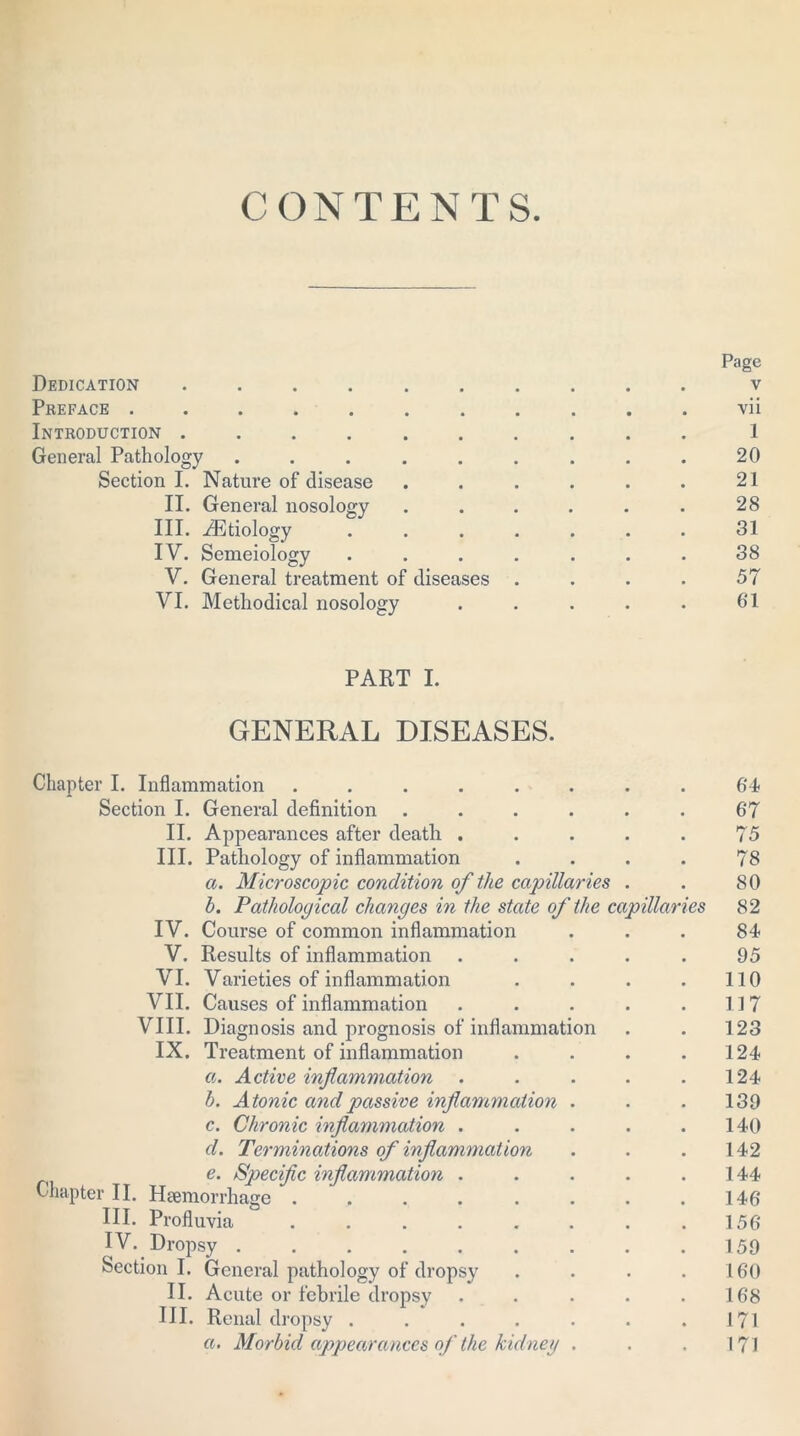 CONTENTS. Page Dedication .......... v Preface ........... vii Introduction .......... 1 General Pathology . . . . . . . . . 20 Section I. Nature of disease . . . . . . 21 II. General nosology . . . . . . 28 III. ^Etiology ....... 31 IV. Semeiology . . . . . . . 38 V. General treatment of diseases . . . . 57 VI. Methodical nosology . . . . . 61 PART I. GENERAL DISEASES. Chapter I. Inflammation ........ 64 Section I. General definition . . . . . . 67 II. Appearances after death . . . . . 75 III. Pathology of inflammation .... 78 a. Microscopic condition of the capillaries . . 80 h. Pathological changes in the state of the capillaries 82 IV. Course of common inflammation ... 84 V. Results of inflammation ..... 95 VI. Varieties of inflammation . . . . 110 VII. Causes of inflammation . . . . .117 VIII. Diagnosis and prognosis of inflammation . . 123 IX. Treatment of inflammation . . . .124 a. Active inflammation . . . . .124 b. Atonic and passive inflammation . . .139 c. Chronic inflammation . . . . .140 cl. Terminations of inflammation . . . 142 e. Specific inflammation . . . . .144 Chapter II. Haemorrhage . , . . . . . .146 HI. Profluvia ...... 156 IV. Dropsy 159 Section I. General pathology of dropsy . . . .160 II. Acute or febrile dropsy . . . . .168 III. Renal dropsy . . . . . . .171 a. Morbid appearances of the kidney . . . 171