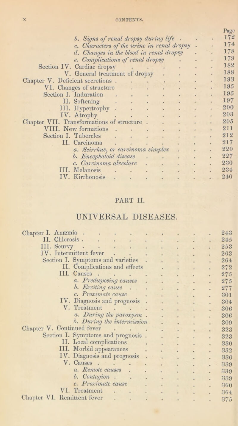 P<age b. Signs of renal dropsy during life . . .172 c. Characters of the urine in renal dropsy . • 174 d. Changes in the blood in renal dropsy . • 178 e. Complications of renal dropsy . • • 179 Section IV. Cardiac dropsy . . . . • .182 V. General treatment of dropsy . . . • 188 Chapter V. Deficient secretions . . . . . • .193 VI. Changes of structure . . . . . .195 Section I. Induration . . . . . • .195 II. Softening . . . . . • .197 III. Hypertrophy ....... 200 IV. Atrophy . . . . . • .203 Chapter VII. Transformations of structure ..... 205 VIII. New formations . • . . . . .211 Section I. Tubercles . . . . . . .212 II. Carcinoma . . . . . . .217 a. Scirrhus, or carcinoma simplex . . . 220 b. Encephaloid disease . . . . .227 c. Carcinoma cdveolare . . . . .230 III. Melanosis ....... 234 IV. Kirrhonosis ....... 240 PART II. UNIVERSAL DISEASES. Chapter I. Anaemia 243 II. Chlorosis ......... 245 III. Scurvy ......... 253 IV. Intermittent fever . . . . . . .203 Section I. Symptoms and varieties ..... 264 II. Complications and effects .... 272 III. Causes . . . . . . . .275 a. Predisp>osing causes . . . . .275 b. Exciting cause . . . . . .277 c. Proximate cause . . . . .301 IV. Diagnosis and prognosis ..... 304 V. Treatment ....... 306 a. During the paroxysm ..... 306 b. During the intermission .... 309 Chapter V. Continued fever ....... 323 Section I. Symptoms and prognosis ..... 323 II. Local complications ..... 330 III. Morbid appearances ..... 332 IV. Diagnosis and prognosis ..... 336 V. Causes ........ 339 a. Remote causes . . . . . .339 b. Contagion ....... 339 c. Proximate cause ..... 360 VI. Treatment ....... 364 Chapter VI. Remittent fever ....... 375