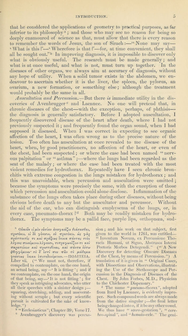 that lie considered the applications of geometry to practical purposes, as far inferior to its philosophy a; and those who may see no reason for being so deeply enamoured of science as that, must allow that there is every reason to remember the words of Jesus, the son of Sirach :—“None may say— ‘ What is this V—‘ Wherefore is that ?’—for, at time convenient, they shall all he sought out.”b In improving diagnosis, it is impossible to discover only what is obviously useful. The research must be made generally; and what is at once useful, and what is not, must turn up together. In the diseases of other organs, we always aim at accuracy of diagnosis, without any hope of utility. When a solid tumor exists in the abdomen, we en- deavour to ascertain whether it is the liver, the spleen, the pylorus, an ovarium, a new formation, or something else; although the treatment would probably be the same in all. Auscultation ancl Percussion.—But there is immediate utility in the dis- coveries of Avenbruggerc and Laennec. No one will pretend that, in chronic diseases of the chest—with the exception, perhaps, of phthisis— the diagnosis is generally satisfactory. Before I adopted auscultation, I frequently discovered disease of the heart after death, where I had not previously suspected it; and frequently found the organ sound, when I had supposed it diseased. When I was correct in expecting to see organic affection of the heart, I was often wrong as to the precise nature of the lesion. Too often has auscultation at once revealed to me disease of the heart, when, by good practitioners, no affection of the heart, or even of the chest, had been suspected; or where the case had been named “ nerv- ous palpitation” or “asthma”;—where the lungs had been regarded as the seat of the malady; or where the case had been treated with the most violent remedies for hydrothorax. Repeatedly have I seen chronic bron- chitis with extreme congestion in the lungs mistaken for hvdrothorax; and this was unavoidable, when percussion and auscultation were omitted; because the symptoms were precisely the same, with the exception of those which percussion and auscultation could alone disclose. Inflammation of the substance of the lungs often takes place during other diseases, without being- obvious before death to any but the auscultator and percussor. Without the aid of the ear, who can distinguish emphysema of the lungs, or, in every case, pneumato-tliorax ?d Both may be readily mistaken for bvdro- thorax. The symptoms may be a pallid face, purple lips, orthopncea, sud- a Ouxouv 11 fAv olitrixv xvxyxx^a hx<rx<rt)xi, w^offnxu, i'i 2s y'svuriv, oh T^oir'/ixii. w; yx/> TTQXTTOVTtS Tt Xx) VgxfyW$ iVSXX 7TXVTXS TOVS Xoyou; oroiou/xtvoi Xiyoviri, TiT^xyuvi^uv Tt xx) orx^xTt'ivuv xxi 'V^oandiixi, xxi orxvrx outu <p6tyy'o[xtvoi' to 2’ \ffTi tTou Txv to /xx6nfix yvuertu; 'inxx loriTr^iuofjoivov.— TIOAITEIA. Liber vii. (“ We must not, therefore, if compelled to contemplate, on the one hand, an actual being, say —‘ It is fitting ’; and if we contemplate, on the one hand, the origin of that being, say—‘It is not fitting ’; for they speak as intriguing advocates, who utter all their speeches with a sinister design ;— squaring, stretching, adding, and asseverat- ing without scruple ; but every scientific pursuit is cultivated for the sake of know- ledge.1’) b “ Ecclesiasticus”; Chapter 39; Verse 17. c Avenbrugger’s discovery was percus- sion ; and his work on that subject, first given to the world in 17CJ, w;as entitled— “ Inventum Novum, cx Percussion© Tho- racis Humani, ut Signo, Abstrusos Interni Pectoris Morbos Detegendi.” (“ A New Discovery for detecting Obscure Diseases of the Chest, by means of Percussion.”) A translation of it is given in “ Original Cases, with Dissections and Observations, illustrat- ing the Use of the Stethoscope and Per- cussion in the Diagnosis of Diseases of the Chest. By John Forbes, M. D., Physician to the Chichester Dispensary.” d The name “ pneumo-thorax”, adopted from Itard by Laennec, is evidently impro- per. Such compound words are always made from the dative singular;—the final letter being changed into o, if it be any other vowel. We thus have “ wifero-gestation ”, “ cere- fero-spinal”, and “hemalo-cele.” Thegeni-