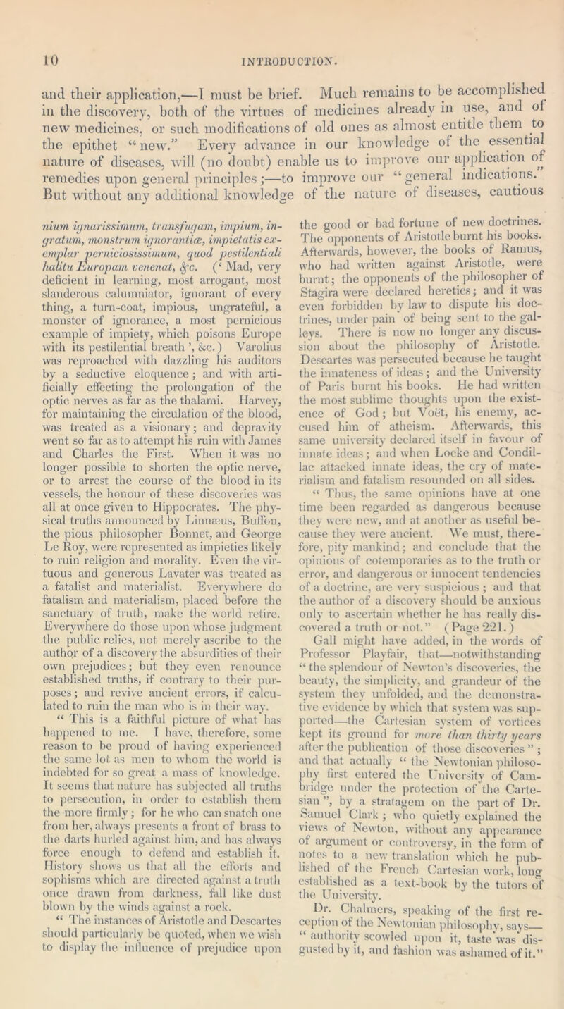 and their application,—1 must be brief. Much remains to be accomplished in the discovery, both of the virtues of medicines already in use, and of new medicines, or such modifications of old ones as almost entitle them to the epithet “ new.” Every advance in our knowledge of the essential nature of diseases, will (no doubt) enable us to improve our application of remedies upon general principles;—to improve our “general indications. But without any additional knowledge of the nature of diseases, cautious mum ignarissimum, transfugam, impium, in- gratum, monstrum ignorantice, impietatis ex- emplar perniciosissimum, quod pestilentiali halitu Europam venenat, fyc. (‘ Mad, very deficient in learning, most arrogant, most slanderous calumniator, ignorant of every thing, a turn-coat, impious, ungrateful, a monster of ignorance, a most pernicious example of impiety, which poisons Europe with its pestilential breath ’, &c.) Varolius was reproached with dazzling his auditors by a seductive eloquence ; and with arti- ficially effecting the prolongation of the optic nerves as far as the thalami. Harvey, for maintaining the circulation of the blood, was treated as a visionary; and depravity went so far as to attempt his ruin with James and Charles the First. When it was no longer possible to shorten the optic nerve, or to arrest the course of the blood in its vessels, the honour of these discoveries was all at once given to Hippocrates. The phy- sical truths announced by Linnecus, Buffon, the pious philosopher Bonnet, and George Le Roy, were represented as impieties likely to ruin religion and morality. Even the vir- tuous and generous Lavater was treated as a fatalist and materialist. Everywhere do fatalism and materialism, placed before the sanctuary of truth, make the world retire. Everywhere do those upon whose judgment the public relies, not merely ascribe to the author of a discovery the absurdities of their own prejudices; but they even renounce established truths, if contrary to their pur- poses; and revive ancient errors, if calcu- lated to ruin the man who is in their way. “ This is a faithful picture of what has happened to me. I have, therefore, some reason to be proud of having experienced the same lot as men to whom the world is indebted for so great a mass of knowledge. It seems that nature has subjected all truths to persecution, in order to establish them the more firmly; for he who can snatch one from her, always presents a front of brass to the darts hurled against him, and has always force enough to defend and establish if. History shows us that all the efforts and sophisms which are directed against a truth once drawn from darkness, fall like dust blown by the winds against a rock. “ The instances of Aristotle and Descartes should particularly be quoted, when we wish to display the inlluenco of prejudice upon the good or bad fortune of new doctrines. The opponents of Aristotle burnt his books. Afterwards, however, the books of Ramus, who had written against Aristotle, W’ere burnt; the opponents of the philosopher of Stagira were declared heretics; and it was even forbidden by law to dispute his doc- trines, under pain of being sent to the gal- leys. There is now no longer any discus- sion about the philosophy of Aristotle. Descartes was persecuted because lie taught the innateness of ideas; and the University of Paris burnt his books. He had written the most sublime thoughts upon the exist- ence of God; but Voet, his enemy, ac- cused him of atheism. Afterwards, this same university declared itself in favour of innate ideas; and when Locke and Condil- lac attacked innate ideas, the cry of mate- rialism and fatalism resounded on all sides. “ Thus, the same opinions have at one time been regarded as dangerous because they were new, and at another as useful be- cause they were ancient. We must, there- fore, pity mankind; and conclude that the opinions of cotemporaries as to the truth or error, and dangerous or innocent tendencies of a doctrine, are very suspicious ; and that the author of a discovery should be anxious only to ascertain whether he has really dis- covered a truth or not.” ( Page 221.) Gall might have added, in the words of Professor Playfair, that—notwithstanding “ the splendour of Newton’s discoveries, the beauty, the simplicity, and grandeur of the system they unfolded, and the demonstra- tive evidence by which that system was sup- ported—the Cartesian system of vortices kept its ground for more than thirty years after the publication of those discoveries ” ; and that actually “ the Newtonian philoso- phy first entered the University of Cam- bridge under the protection of the Carte- sian ”, by a stratagem on the part of Dr. Samuel Clark ; who quietly explained the views of Newton, without any appearance of argument or controversy, in the form of notes to a new translation which he pub- lished of the French Cartesian work, long established as a text-book by the tutors of the University. Dr. Chalmers, speaking of the first re- ception of the Newtonian philosophy, says “ authority scowled upon it, taste was'dis- gusted by it, and fashion was ashamed of it.”