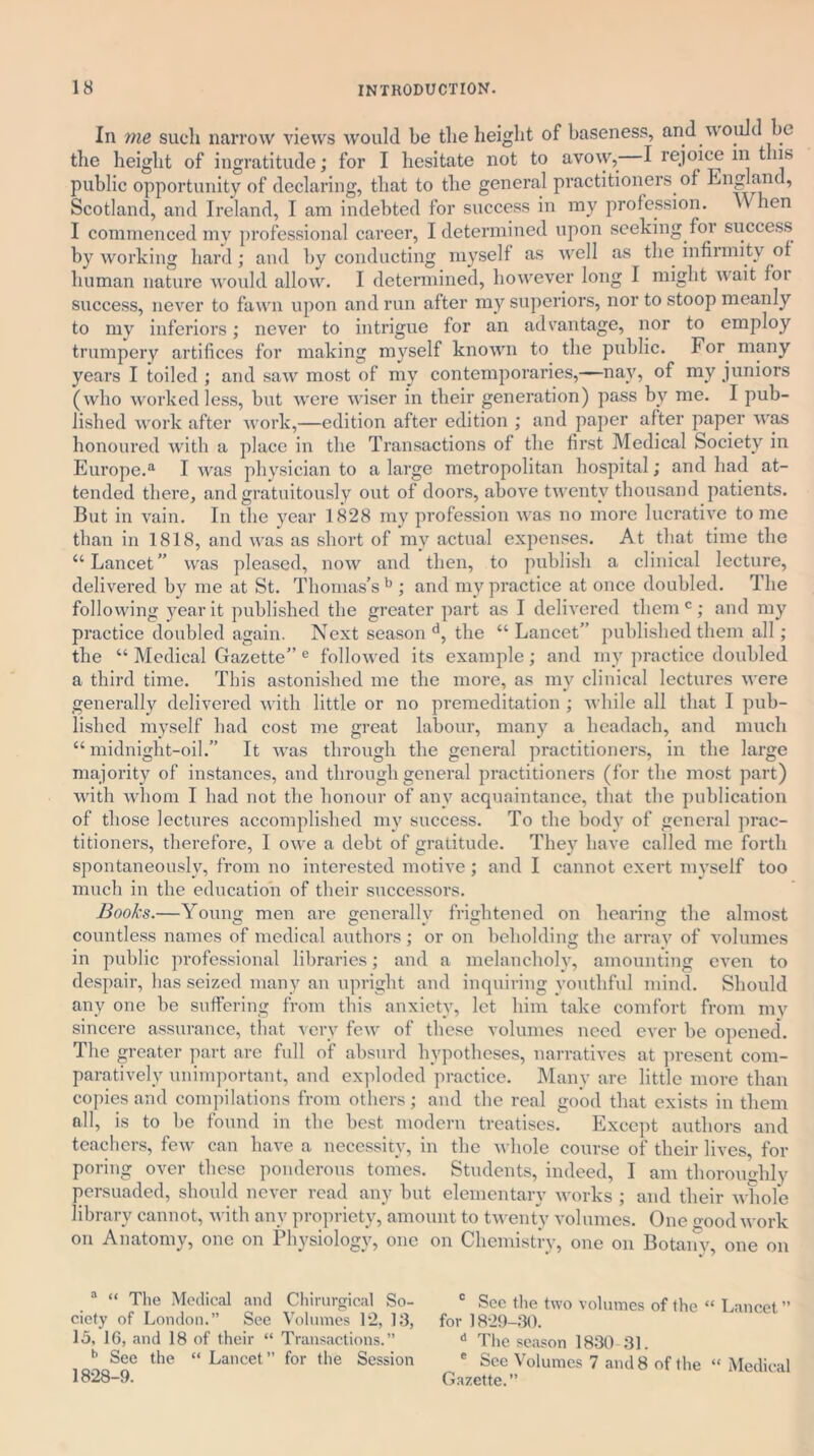 In me such narrow views would be the height of baseness, and would be the height of ingratitude; for I hesitate not to avow, I rejoice in this public opportunity of declaring, that to the general practitioners of England, Scotland, and Ireland, I am indebted for success in my profession. When I commenced my professional career, I determined upon seeking for success by working hard; and by conducting myself as well as the infirmity of human nature would allow. I determined, however long I might w ait foi success, never to fawn upon and run after my superiors, nor to stoop meanly to my inferiors; never to intrigue for an advantage, nor to employ trumpery artifices for making myself known to the public. For. many years I toiled ; and saw most of my contemporaries,—nay, of my juniors (who worked less, but were wiser in their generation) pass by me. I pub- lished work after work,—edition after edition ; and paper after paper was honoured with a place in the Transactions of the first Medical Society in Europe.a I was physician to a large metropolitan hospital; and had at- tended there, and gratuitously out of doors, above twenty thousand patients. But in vain. In the year 1828 my profession was no more lucrative to me than in 1818, and was as short of my actual expenses. At that time the “Lancet” was pleased, now and then, to publish a clinical lecture, delivered by me at St. Thomas’s b ; and my practice at once doubled. The following year it published the greater part as I delivered them c; and my practice doubled again. Next season d, the “ Lancet” published them all; the “ Medical Gazette” e followed its example; and my practice doubled a third time. This astonished me the more, as my clinical lectures were generally delivered with little or no premeditation ; while all that I pub- lished myself had cost me great labour, many a headacli, and much “midnight-oil.” It was through the general practitioners, in the large majority of instances, and through general practitioners (for the most part) with whom I had not the honour of any acquaintance, that the publication of those lectures accomplished my success. To the body of general prac- titioners, therefore, I owe a debt of gratitude. They have called me forth spontaneously, from no interested motive; and I cannot exert myself too much in the education of their successors. Books.—Young men are generally frightened on hearing the almost countless names of medical authors; or on beholding the array of volumes in public professional libraries; and a melancholy, amounting even to despair, has seized many an upright and inquiring youthful mind. Should any one be suffering from this anxiety, let him take comfort from my sincere assurance, that very few of these volumes need ever be opened. The greater part are full of absurd hypotheses, narratives at present com- paratively unimportant, and exploded practice. Many are little more than copies and compilations from others; and the real good that exists in them all, is to be found in the best modern treatises. Except authors and teachers, few can have a necessity, in the whole course of their lives, for poring over these ponderous tomes. Students, indeed, I am thoroughly persuaded, should never read any but elementary works ; and their whole library cannot, with any propriety, amount to twenty volumes. One good work on Anatomy, one on Physiology, one on Chemistry, one on Botany, one on . a “ The Medical and Chirurgical So- c Sec the two volumes of the “ Lancet ” ciety of London.” See Volumes 12, 13, for 1829-30. 15, 1G, and 18 of their “ Transactions.” d The season 1830 31. b See the “ Lancet ” for the Session e Sec Volumes 7 and 8 of the “ Medical 1828-9. Gazette.”