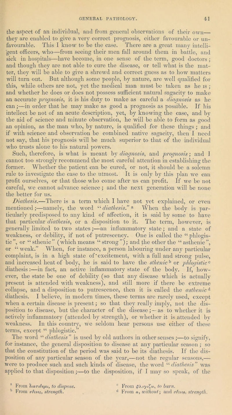 the aspect of an individual, and from general observations of their own— they are enabled to give a very correct prognosis, either favourable or un- favourable. This I know to be the case. There are a great many intelli- gent officers, who—from seeing their men fall around them in battle, and sick in hospitals—have become, in one sense of the term, good doctors ; and though they are not able to cure the disease, or tell what is the mat- ter, they will be able to give a shrewd and correct guess as to how matters will turn out. But although some people, by nature, are well qualified for this, while others are not, yet the medical man must be taken as he is ; and whether he does or does not possess sufficient natural sagacity to make an accurate prognosis, it is his duty to make as careful a diagnosis as he can ;—in order that he may make as good a prognosis as possible. If his intellect be not of an acute description, yet, by knowing the case, and by the aid of science and minute observation, he will be able to form as sood an opinion, as the man who, by nature, is qualified for these things ; and if with science and observation be combined native sagacity, then I need not say, that his prognosis will be much superior to that of the individual who trusts alone to his natural powers. Such, therefore, is what is meant by diagnosis, and prognosis; and I cannot too strongly recommend the most careful attention in establishing the former. Whether the patient can be cured, or not, it should be a solemn rule to investigate the case to the utmost. It is only by this plan we can profit ourselves, or that those who come after us can profit. If we be not careful, we cannot advance science; and the next generation will be none the better for us. Diathesis.—There is a term which I have not yet explained, or even mentioned;—namely, the word “diathesis.” a When the body is par- ticularly predisposed to any kind of affection, it is said by some to have that particular diathesis, or a disposition to it. The term, however, is generally limited to two states;—an inflammatory state; and a state of weakness, or debility, if not of putrescency. One is called the “ phlogis- tic”, or “sthenic” (which means “strong”); and the other the “asthenic”, or “ weak.” When, for instance, a person labouring under any particular complaint, is in a high state of'excitement, with a full and strong pulse, and increased heat of body, he is said to have the sthenic b or phlogisticc diathesis:—in fact, an active inflammatory state of the body. If, how- ever, the state be one of debility (so that any disease which is actually present is attended with weakness), and still more if there be extreme collapse, and a disposition to putrescence, then it is called the asthenicd diathesis. I believe, in modern times, these terms are rarely used, except when a certain disease is present; so that they really imply, not the dis- position to disease, but the character of the disease;—as to whether it is actively inflammatory (attended by strength), or whether it is attended by weakness. In this country, we seldom hear persons use cither of these terms, except “ phlogistic.” The word “ diathesis ” is used by old authors in other senses;—to signify, for instance, the general disposition to disease at any particular season ; so that the constitution of the period was said to be its diathesis. If the dis- position of any particular season of the year,—not the regular seasons,— were to produce such and such kinds of disease, the word “ diathesis ” was applied to that disposition;—to the disposition, if I may so speak, of the a From to dispose. b From (rDivo;, strength. c From (pXoyd^^ to burn. d From «, without; and <r(?-vof, strength.