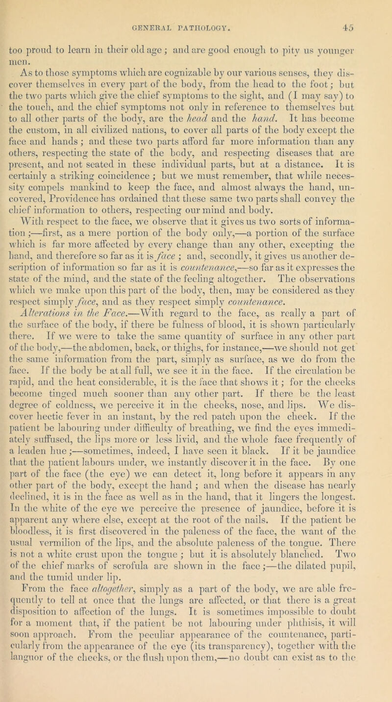 too proud to learn in their old age; and are good enough to pitv us younger men. As to those symptoms which are cognizable by our various senses, they dis- cover themselves in every part of the body, from the head to the foot; but the two parts which give the chief symptoms to the sight, and (1 may say) to the touch, and the chief symptoms not only in reference to themselves but to all other parts of the body, are the head and the hand. It has become the custom, in all civilized nations, to cover all parts of the body except the face and hands ; and these two parts afford far more information than any others, respecting the state of the body, and respecting diseases that are present, and not seated in these individual parts, but at a distance. It is certainly a striking coincidence ; but we must remember, that while neces- sity compels mankind to keep the face, and almost always the hand, un- covered, Providence has ordained that these same two parts shall convey the chief information to others, respecting our mind and body. With respect to the face, we observe that it gives us two sorts of informa- tion ;—first, as a mere portion of the body only,—a portion of the surface which is far more affected by every change than any other, excepting the hand, and therefore so far as it is face ; and, secondly, it gives us another de- scription of information so far as it is countenance,—so far as it expresses the state of the mind, and the state of the feeling altogether. The observations which we make upon this part of the body, then, may be considered as they respect simply face, and as they respect simply countenance. Alterations in the Face.—With regard to the face, as really a part of the surface of the body, if there be fulness of blood, it is shown particularly there. If we were to take the same quantity of surface in any other part of the body,—the abdomen, back, or thighs, for instance,—we should not get the same information from the part, simply as surface, as we do from the face. If the body be at all full, we see it in the face. If the circulation be rapid, and the heat considerable, it is the face that shows it; for the cheeks become tinged much sooner than any other part. If there be the least degree of coldness, we perceive it in the cheeks, nose, and lips. We dis- cover hectic fever in an instant, by the red patch upon the cheek. If the patient be labouring under difficulty of breathing, wre find the eyes immedi- ately suffused, the lips more or less livid, and the whole face frequently of a leaden hue;—sometimes, indeed, I have seen it black. If it be jaundice that the patient labours under, we instantly discover it in the face. By one part of the face (the eye) we can detect it, long before it appears in any other part of the body, except the hand ; and when the disease has nearly declined, it is in the face as well as in the hand, that it lingers the longest. In the white of the eye we perceive the presence of jaundice, before it is apparent any where else, except at the root of the nails. If the patient he bloodless, it is first discovered in the paleness of the face, the want of the usual vermilion of the lips, and the absolute paleness of the tongue. There is not a white crust upon the tongue ; but it is absolutely blanched. Two of the chief marks of scrofula are shown in the face;—the dilated pupil, and the tumid under lip. From the face altogether, simply as a part of the body, we are able fre- quently to tell at once that the lungs are affected, or that there is a great disposition to affection of the lungs. It is sometimes impossible to doubt for a moment that, if the patient be not labouring under phthisis, it will soon approach. From the peculiar appearance of the countenance, parti- cularly from the appearance of the eye (its transparency), together with the languor of the cheeks, or the flush upon them,—no doubt can exist as to the
