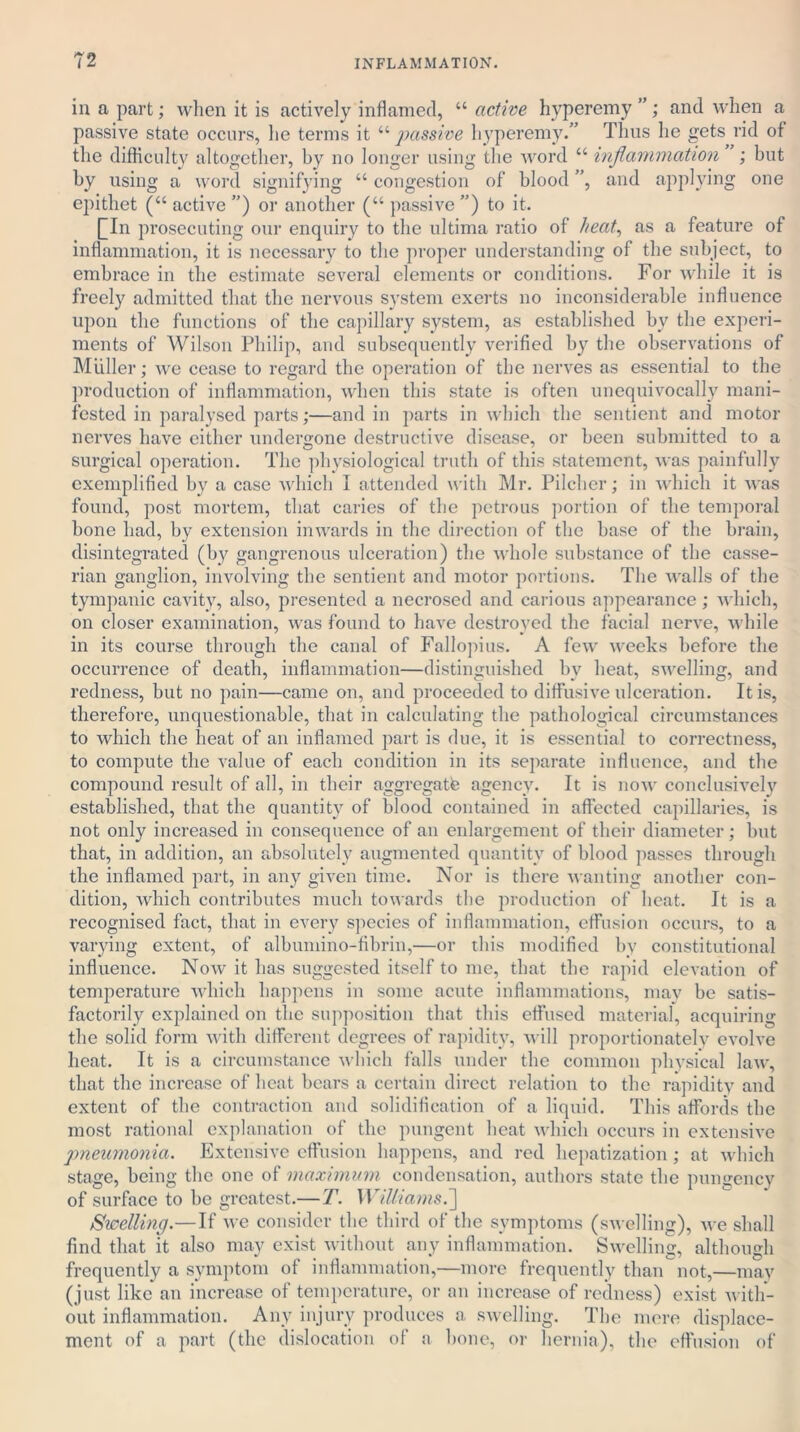 in a part; when it is actively inflamed, “ active hyperemy ”; and when a passive state occurs, he terms it “ passive hyperemy.” Thus he gets rid of the difficulty altogether, by no longer using the word “ inflammation ; but by using a word signifying “ congestion of blood ”, and applying one epithet (“ active ”) or another (“ passive ”) to it. QIn prosecuting our enquiry to the ultima ratio of heat, as a feature of inflammation, it is necessary to the proper understanding of the subject, to embrace in the estimate several elements or conditions. For while it is freely admitted that the nervous system exerts no inconsiderable influence upon the functions of the capillary system, as established by the experi- ments of Wilson Philip, and subsequently verified by the observations of Muller; we cease to regard the operation of the nerves as essential to the production of inflammation, when this state is often unequivocally mani- fested in paralysed parts;—and in parts in which the sentient and motor nerves have either undergone destructive disease, or been submitted to a surgical operation. The physiological truth of this statement, was painfully exemplified by a case which I attended with Mr. Pilcher; in which it was found, post mortem, that caries of the petrous portion of the temporal bone had, by extension inwards in the direction of the base of the brain, disintegrated (by gangrenous ulceration) the whole substance of the casse- rian ganglion, involving the sentient and motor portions. The walls of the tympanic cavity, also, presented a necrosed and carious appearance; which, on closer examination, was found to have destroyed the facial nerve, while in its course through the canal of Fallopius. A few weeks before the occurrence of death, inflammation—distinguished by heat, swelling, and redness, but no pain—came on, and proceeded to diffusive ulceration. It is, therefore, unquestionable, that in calculating the pathological circumstances to which the beat of an inflamed part is due, it is essential to correctness, to compute the value of each condition in its separate influence, and the compound result of all, in their aggregate agency. It is now conclusively established, that the quantity of blood contained in affected capillaries, is not only increased in consequence of an enlargement of their diameter; but that, in addition, an absolutely augmented quantity of blood passes through the inflamed part, in any given time. Nor is there wanting another con- dition, which contributes much towards the production of beat. It is a recognised fact, that in every species of inflammation, effusion occurs, to a varying extent, of albumino-fibrin,—or this modified by constitutional influence. Now it has suggested itself to me, that the rapid elevation of temperature which happens in some acute inflammations, may be satis- factorily explained on the supposition that this effused material, acquiring the solid form with different degrees of rapidity, will proportionately evolve heat. It is a circumstance which falls under the common physical law, that the increase of beat bears a certain direct relation to the rapidity and extent of the contraction and solidification of a liquid. This affords the most rational explanation of the pungent beat which occurs in extensive pneumonia. Extensive effusion happens, and red hepatization; at which stage, being the one of maximum condensation, authors state the pungency of surface to be greatest.— T. Williams.] Swelling.—If we consider the third of the symptoms (swelling), Ave shall find that it also may exist without any inflammation. Swelling, although frequently a symptom of inflammation,—more frequently than not,—may (just like an increase of temperature, or an increase of redness) exist with- out inflammation. Any injury produces a swelling. The mere displace- ment of a part (the dislocation of a bone, or hernia), the effusion of