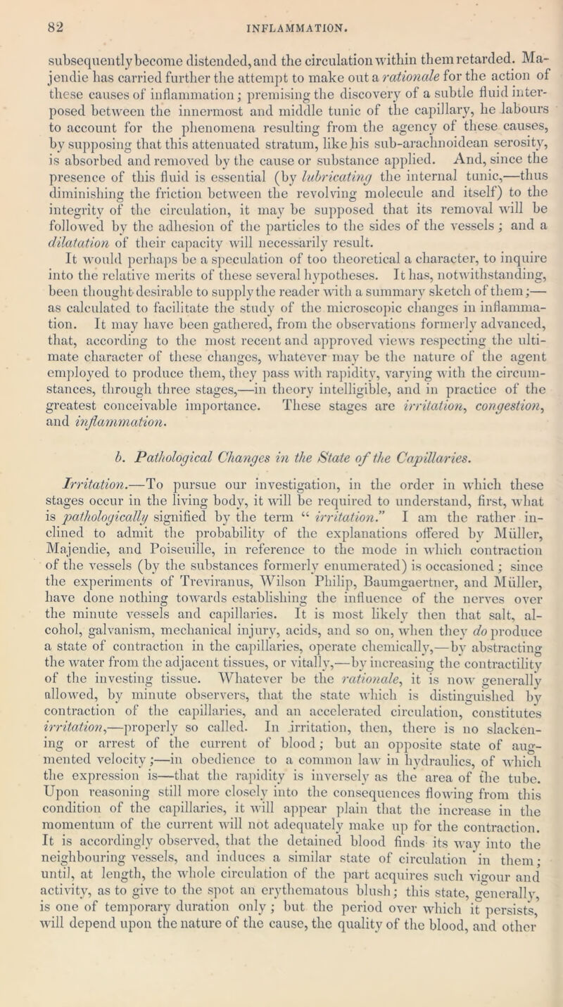 subsequently become distended, and the circulation within them retarded. Ma- jendie has carried further the attempt to make out a rationale for the action of these causes of inflammation; premising the discovery of a subtle fluid inter- posed between the innermost and middle tunic of the capillary, he labours to account for the phenomena resulting from the agency of these causes, by supposing that this attenuated stratum, like.his sub-arachnoidean serosity, is absorbed and removed by the cause or substance applied. And, since the presence of this fluid is essential (by lubricating the internal tunic,—thus diminishing the friction between the revolving molecule and itself) to the integrity of the circulation, it may be supposed that its removal will be followed by the adhesion of the particles to the sides of the vessels ; and a dilatation of their capacity will necessarily result. It would perhaps be a speculation of too theoretical a character, to inquire into the relative merits of these several hypotheses. It has, notwithstanding, been thought-desirable to supply the reader with a summary sketch of them;—■ as calculated to facilitate the study of the microscopic changes in inflamma- tion. It may have been gathered, from the observations formerly advanced, that, according to the most recent and approved views respecting the ulti- mate character of these changes, whatever may be the nature of the agent employed to produce them, they pass with rapidity, varying with the circum- stances, through three stages,—in theory intelligible, and in practice of the greatest conceivable importance. These stages are irritation, congestion, and inflammation. b. Pathological Changes in the State of the Capillaries. Irritation.—To pursue our investigation, in the order in which these stages occur in the living body, it will be required to understand, first, what is pathological!// signified by the term “ irritation!’ I am the rather in- clined to admit the probability of the explanations offered by Muller, Majendie, and Poiseuille, in reference to the mode in which contraction of the vessels (by the substances formerly enumerated) is occasioned ; since the experiments of Treviranus, Wilson Philip, Baumgaertner, and Muller, have done nothing towards establishing the influence of the nerves over the minute vessels and capillaries. It is most likely then that salt, al- cohol, galvanism, mechanical injury, acids, and so on, when they do produce a state of contraction in the capillaries, operate chemically,—by abstracting the water from the adjacent tissues, or vitally,—by increasing the contractility of the investing tissue. Whatever be the rationale, it is now generally allowed, by minute observers, that the state which is distinguished by contraction of the capillaries, and an accelerated circulation, constitutes irritation,—properly so called. In irritation, then, there is no slacken- ing or arrest of the current of blood; but an opposite state of aug- mented velocity;—in obedience to a common law in hydraulics, of which the expression is—that the rapidity is inversely as the area of the tube. Upon reasoning still more closely into the consequences flowing from this condition of the capillaries, it will appear plain that the increase in the momentum of the current will not adequately make up for the contraction. It is accordingly observed, that the detained blood finds its way into the neighbouring vessels, and induces a similar state of circulation in them; until, at length, the whole circulation of the part acquires such vigour and activity, as to give to the spot an erythematous blush; this state, generally, is one of temporary duration only; but the period over which it persists, will depend upon the nature of the cause, the quality of the blood, and other