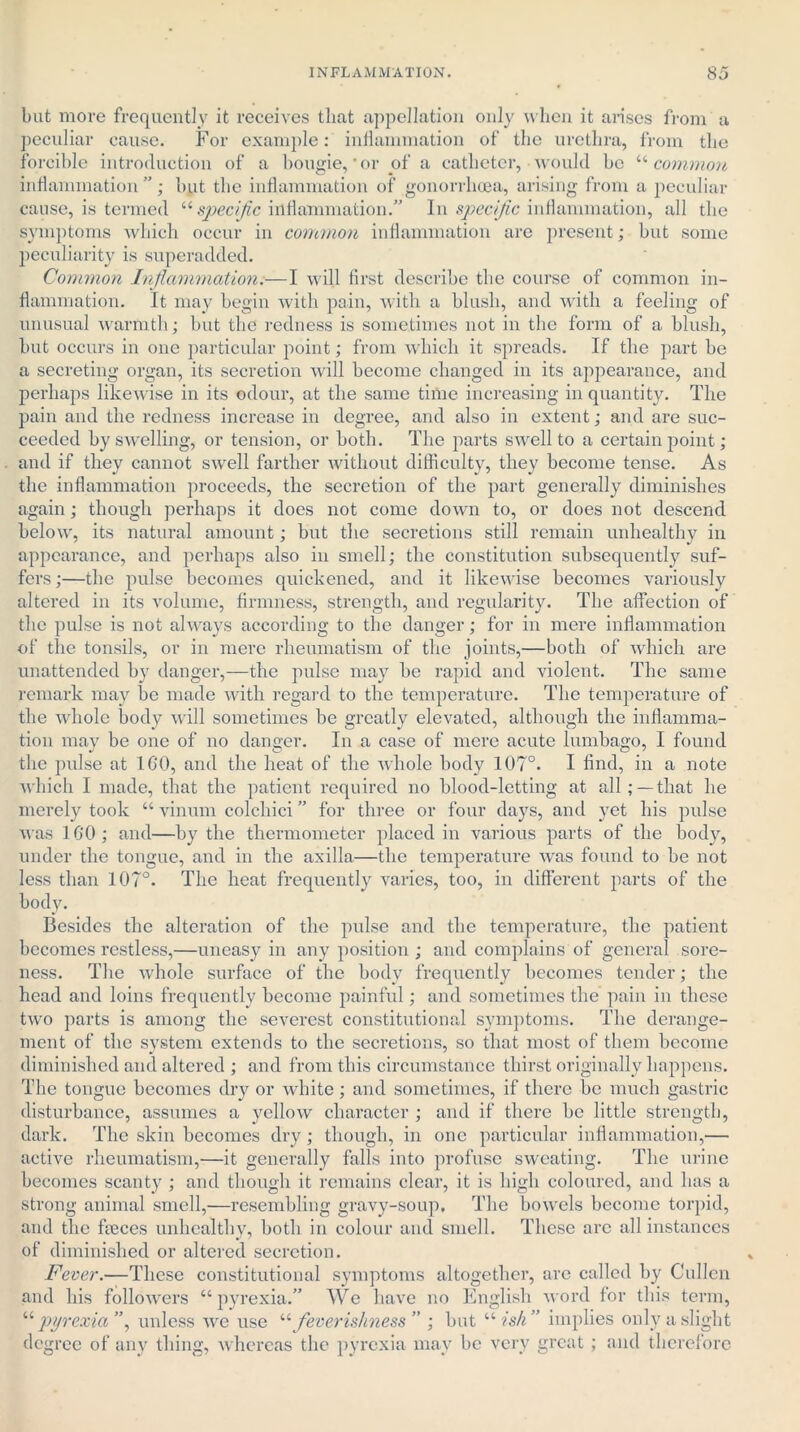 but more frequently it receives that appellation only when it arises from a peculiar cause. For example: inflammation of the urethra, from the forcible introduction of a bougie,'or of a catheter, would be “common inflammation ”; but the inflammation of gonorrhoea, arising from a peculiar cause, is termed “ specific inflammation.” In specific inflammation, all the symptoms which occur in common inflammation are present; but some peculiarity is superadded. Common Inflammation.—I will first describe the course of common in- flammation. It may begin with pain, with a blush, and with a feeling of unusual warmth; but the redness is sometimes not in the form of a blush, but occurs in one particular point; from which it spreads. If the part be a secreting organ, its secretion will become changed in its appearance, and perhaps likewise in its odour, at the same time increasing in quantity. The pain and the redness increase in degree, and also in extent; and are suc- ceeded by swelling, or tension, or both. The parts swell to a certain point; and if they cannot swrell farther without difficulty, they become tense. As the inflammation proceeds, the secretion of the part generally diminishes again; though perhaps it does not come down to, or does not descend below, its natural amount; but the secretions still remain unhealthy in appearance, and perhaps also in smell; the constitution subsequently suf- fers ;—the pulse becomes quickened, and it likewise becomes variously altered in its volume, firmness, strength, and regularity. The affection of the pulse is not always according to the danger; for in mere inflammation of the tonsils, or in mere rheumatism of the joints,—both of which are unattended by danger,—the pulse may be rapid and violent. The same remark may be made with regard to the temperature. The temperature of the whole body will sometimes he greatly elevated, although the inflamma- tion may be one of no danger. In a case of mere acute lumbago, I found the pulse at 160, and the heat of the whole body 107°. I find, in a note which I made, that the patient required no blood-letting at all; —that he merely took “ vinum colchici ” for three or four days, and yet his pulse was 160; and—by the thermometer placed in various parts of the body, under the tongue, and in the axilla—the temperature was found to be not less than 107°. The heat frequently varies, too, in different parts of the body. Besides the alteration of the pulse and the temperature, the patient becomes restless,—uneasy in any position ; and complains of general sore- ness. The whole surface of the body frequently becomes tender; the head and loins frequently become painful; and sometimes the pain in these two parts is among the severest constitutional symptoms. The derange- ment of the system extends to the secretions, so that most of them become diminished and altered ; and from this circumstance thirst originally happens. The tongue becomes dry or white; and sometimes, if there be much gastric disturbance, assumes a yellow character ; and if there be little strength, dark. The skin becomes dry; though, in one particular inflammation,— active rheumatism,—it generally falls into profuse sweating. The urine becomes scanty ; and though it remains clear, it is high coloured, and has a strong animal smell,—resembling gravy-soup. The bowels become torpid, and the faeces unhealthy, both in colour and smell. These arc all instances of diminished or altered secretion. Fever.—These constitutional symptoms altogether, are called by Cullen and his followers “pyrexia.” We have U no English word for this term, o 7 ; but “ ish pyrexia , unless we use “ feverishness ” ; but “ ish” implies only a slight degree of any thing, whereas the pyrexia may be very great ; and therefore