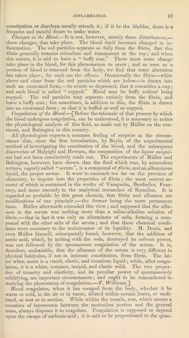 constipation or diarrhoea usually attends it; if it be the bladder, there is a frequent and painful desire to make water. Changes in the Blood. — It is not, however, merely these disturbances,— these changes, that take place. The blood itself becomes changed in in- flammation. The red particles separate so fully from the fibrin, that this fibrin generally remains colourless and transparent at the top; and when this occurs, it is said to have a “ huffy coat.” There must some change take place in the blood, for this phenomenon to occur; and as soon as a portion of blood is removed from the body, we find that some alteration has taken place; for such are the effects. Occasionally the fibrin—white above and clear from the red particles which are below—is drawn into such an excavated form,—its centre so depressed, that it resembles a cup; and such blood is called “ cupped.” Blood may be huffy without being cupped. The red particles may separate entirely from the fibrin, and leave a huffy coat; but sometimes, in addition to this, the fibrin is drawn into an excavated form; so that it is buffed as well as cupped. Coagulation of the Blood.—[[Before the rationale of that process by which the blood undergoes coagulation, can be understood, it is necessary to notice the physiological analysis of this fluid, as made out by Muller on the con- tinent, and Babington in this country. All physiologists express a common feeling of surprise at the circum- stance that, since the first introduction, by Boyle, of the experimental method of investigating the constitution of the blood, and the subsequent discoveries of Malpighi and Hewson, the composition of the liquor sangui- nis had not been conclusively made out. The experiments of Muller and Babington, however, have shown that the fluid which was, by antecedent writers, vaguely called “ serum ”, is a compound of fibrin, and an albuminous liquid, the proper serum. It were to encroach too far on the province of chemistry, to inquire into the properties of fibrin ; the most correct ac- count of which is contained in the works of Vauquelin, Berthollet, Four- croy, and more recently in the analytical researches of Berzelius. It is regarded as probable by this great chemist, that fibrin and albumen are modifications of one principle;—the former being the more permanent basis. Muller afterwards extended this view; and supposed that the albu- men in the serum was nothing more than a salino-alkaline solution of fibrin :—that in fact it was only an albuminate of soda, forming a com- pound with the other salts of the serum; and that these chemical condi- tions were necessary to the maintenance of its liquidity. M. Denis, and even Muller himself, subsequently found, however, that the addition of acetic acid, which, by uniting with the soda, destroyed its solvent power, was not followed by the spontaneous coagulation of the serum. It is, therefore, undeniable, that the albumen of the serum is very different in physical habitudes, if not in intimate constitution, from fibrin. The lat- ter when moist is a viscid, elastic, and tenacious liquid ; while, after coagu- lation, it is a white, compact, insipid, and elastic solid. The two proper- ties of tenacity and elasticity, and its peculiar power of spontaneously solidifying, are important circumstances; and ought to be remembered in studying the phenomena of coagulation.—T. Williams. Blood coagulates, when it has escaped from the body, whether it be warm or cold, in the air or in vacuo, diluted within certain limits, or undi- luted, at rest or in motion. While within the vessels, rest, which causes a cessation of intercourse between the motionless portion and the general mass, always disposes it to coagulate. Coagulation is supposed to depend upon the escape of carbonic acid ; it is said to be proportioned to the quan-