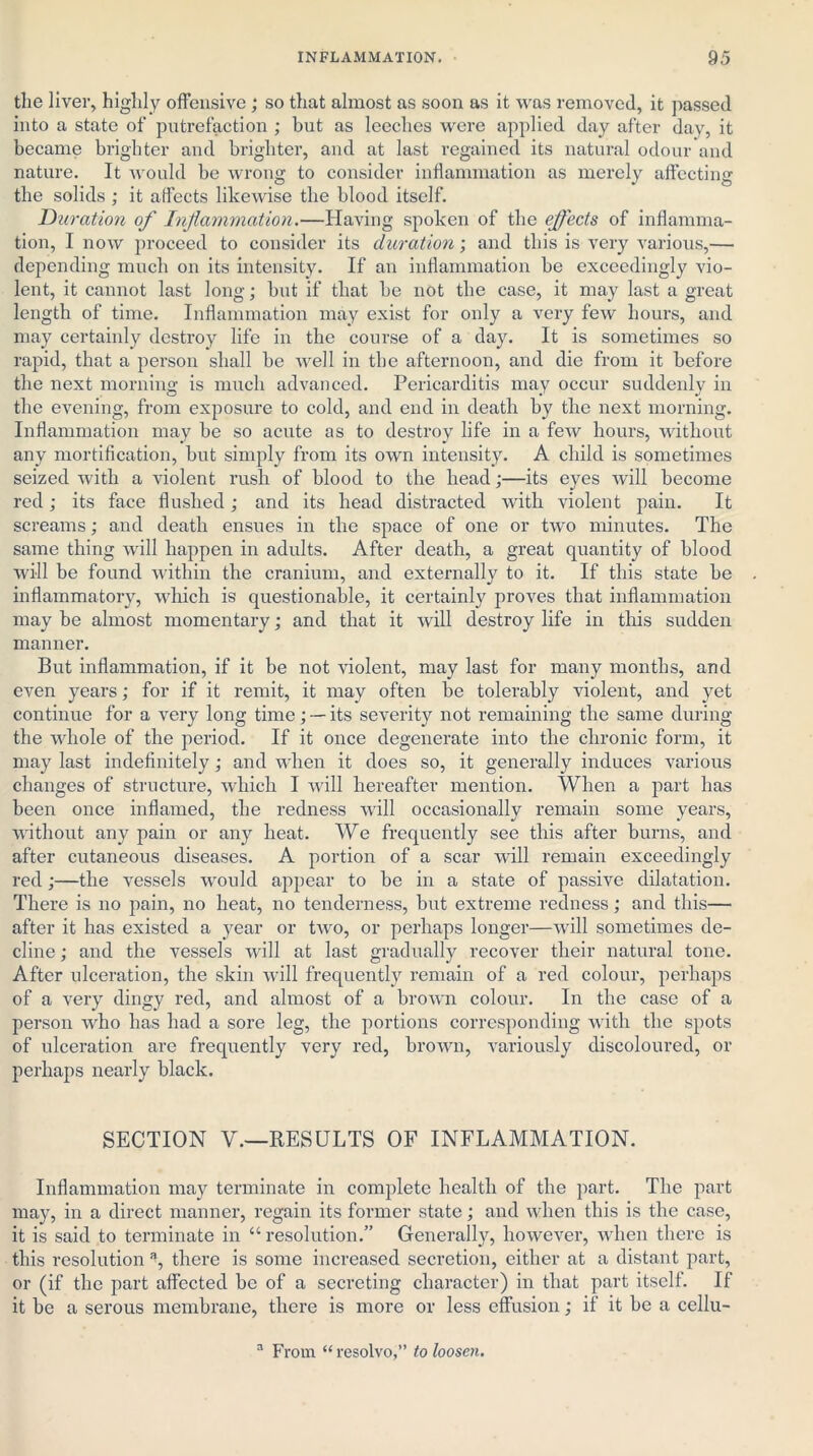the liver, highly offensive ; so that almost as soon as it was removed, it passed into a state of putrefaction ; bnt as leeches were applied day after day, it became brighter and brighter, and at last regained its natural odour and nature. It would be wrong to consider inflammation as merely affecting the solids ; it affects likewise the blood itself. Duration of Inflammation.—Having spoken of the effects of inflamma- tion, I now proceed to consider its duration; and this is very various,— depending much on its intensity. If an inflammation be exceedingly vio- lent, it cannot last long; but if that be not the case, it may last a great length of time. Inflammation may exist for only a very few hours, and may certainly destroy life in the course of a day. It is sometimes so rapid, that a person shall be well in the afternoon, and die from it before the next morning is much advanced. Pericarditis may occur suddenly in the evening, from exposure to cold, and end in death by the next morning. Inflammation may be so acute as to destroy life in a few hours, without any mortification, but simply from its own intensity. A child is sometimes seized with a violent rush of blood to the head;—its eyes will become red; its face flushed; and its head distracted with violent pain. It screams; and death ensues in the space of one or two minutes. The same thing will happen in adults. After death, a great quantity of blood will be found within the cranium, and externally to it. If this state be inflammatory, which is questionable, it certainly proves that inflammation may be almost momentary; and that it will destroy life in this sudden manner. But inflammation, if it be not violent, may last for many months, and even years; for if it remit, it may often be tolerably violent, and yet continue for a very long time ; —• its severity not remaining the same during the whole of the period. If it once degenerate into the chronic form, it may last indefinitely; and when it does so, it generally induces various changes of structure, which I will hereafter mention. When a part has been once inflamed, the redness will occasionally remain some years, without any pain or any heat. We frequently see this after burns, and after cutaneous diseases. A portion of a scar will remain exceedingly red;—the vessels would appear to be in a state of passive dilatation. There is no pain, no heat, no tenderness, but extreme redness; and this— after it has existed a year or two, or perhaps longer—will sometimes de- cline ; and the vessels will at last gradually recover their natural tone. After ulceration, the skin will frequently remain of a red colour, perhaps of a very dingy red, and almost of a brown colour. In the case of a person who has had a sore leg, the portions corresponding with the spots of ulceration are frequently very red, brown, variously discoloured, or perhaps nearly black. SECTION V.—RESULTS OF INFLAMMATION. Inflammation may terminate in complete health of the part. The part may, in a direct manner, regain its former state; and when this is the case, it is said to terminate in “ resolution.” Generally, however, when there is this resolution a, there is some increased secretion, either at a distant part, or (if the part affected be of a secreting character) in that part itself. If it be a serous membrane, there is more or less effusion; if it be a cellu- a From “ resolvo,” to loosen.