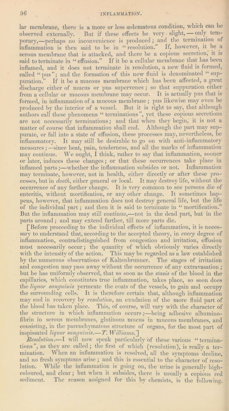 lar membrane, there is a more or less cedematous condition, which can be observed externally. But if these effects be very slight, — only tem- porary,—perhaps no inconvenience is produced; and the termination of inflammation is then said to be in “ resolution.” If, however, it be a serous membrane that is attacked, and there be a copious secretion, it is said to terminate in “effusion.” If it be a cellular membrane that has been inflamed, and it does not terminate in resolution, a new fluid is formed, called “pus”; and tbc formation of tbis new fluid is denominated “sup- puration.” If it be a mucous membrane which has been affected, a great discharge either of mucus or pus supervenes ; so that suppuration either from a cellular or mucous membrane may occur. It is actually pus that is formed, in inflammation of a mucous membrane; pus likewise may even be produced by the interior of a vessel. But it is right to say, that although authors call these phenomena “terminations”, vet these copious secretions are not necessarily terminations; and that when the}7 begin, it is not a matter of course that inflammation shall end. Although the part may sup- purate, or fall into a state of effusion, these processes may, nevertheless, be inflammatory. It may still be desirable to go on with anti-inflammatory measures;—since beat, pain, tenderness, and all the marks of inflammation may continue. We ought, I think, rather to say that inflammation, sooner or later, induces these changes; or that these occurrences take place in inflamed parts;—whether the inflammation subsides or not. Inflammation may terminate, however, not in health, either directly or after these pro- cesses, but in death, either general or local. It may destroy life, without the occurrence of any farther change. It is very common to see persons die of enteritis, without mortification, or any other change. It sometimes hap- pens, however, that inflammation does not destroy general life, but the life of the individual part; and then it is said to terminate in “ mortification.” But the inflammation may still continue,—not in the dead part, but in the parts around; and may extend farther, till more parts die. (^Before proceeding to the individual effects of inflammation, it is neces- sary to understand that, according to the accepted theory, in every degree of inflammation, contradistinguished from congestion and irritation, effusion must necessarily occur; the quantity of which obviously varies directly with the intensity of the action. This maybe regarded as a law established by the numerous observations of Kaltenbrunner. Tbc stages of irritation and congestion may pass away without the occurrence of any extravasation ; but he lias uniformly observed, that so soon as the stasis of the blood in the capillaries, which constitutes true inflammation, takes place, so soon does the liquor sanguinis permeate the coats of the vessels, to gain and occupy the surrounding cells. It is therefore certain that, although inflammation may end in recovery by resolution, an exudation of the more fluid part of the blood has taken place. This, of course, wall vary with the character of the structure in which inflammation occurs;—being adhesive albumino- fibrin in serous membranes, glutinous mucus in mucous membranes, and consisting, in the parenchymatous structure of organs, for the most part of inspissated liquor sanguinis.—T. Williams. ] Resolution.—I will now speak particularly of these various “termina- tions”, as they arc called; the first of which (resolution), is reallv a ter- mination. When an inflammation is resolved, all the symptoms decline, and no fresh symptoms arise ; and this is essential to the character of reso- lution. While the inflammation is going on, the urine is gcnerallv bi«vh- coloured, and clear; but when it subsides, there is usually a copious red sediment. The reason assigned for this bv chemists, is the following.