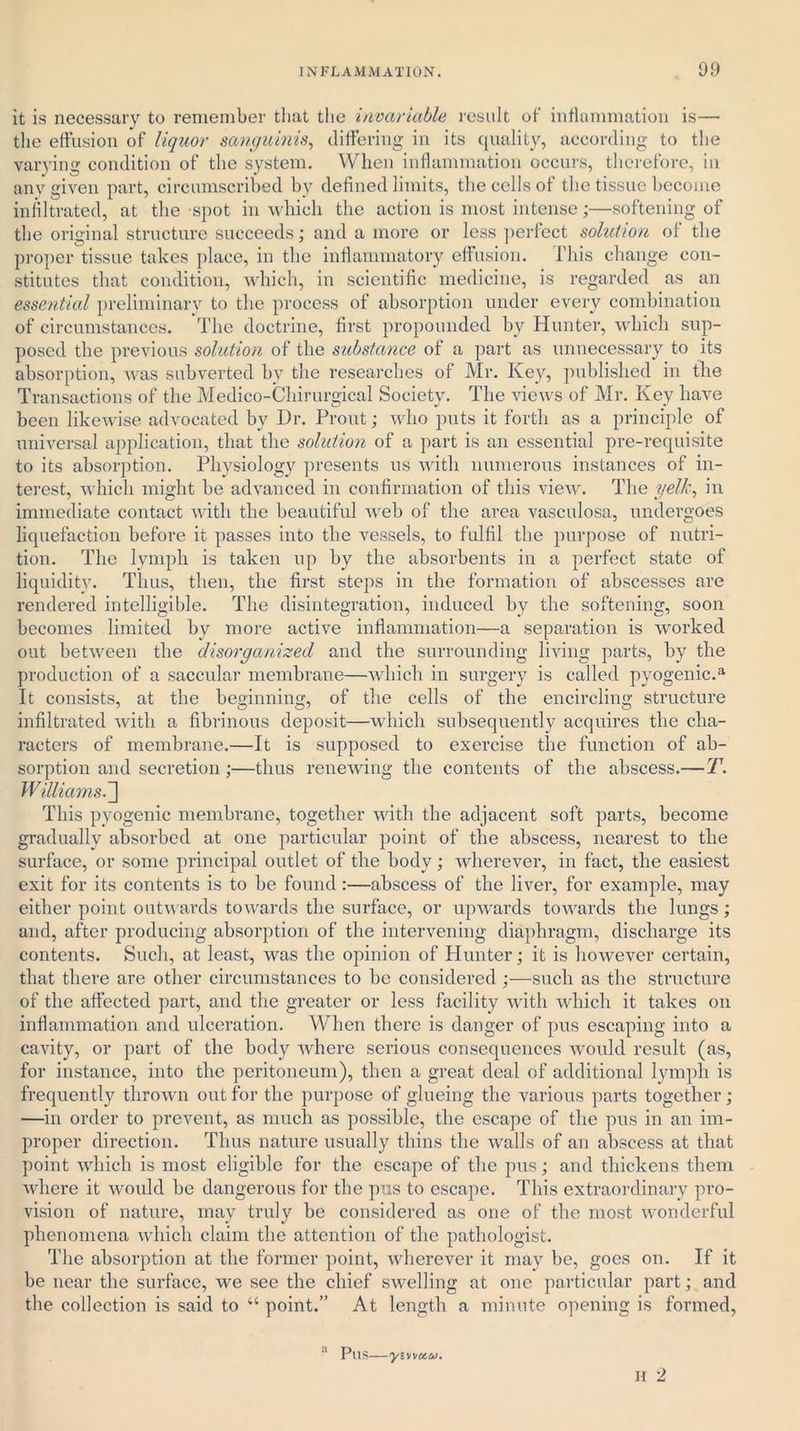 it is necessary to remember that the invariable result of' inflammation is— the effusion of liquor sanguinis, differing in its quality, according to the varying condition of the system. When inflammation occurs, therefore, in any given part, circumscribed by defined limits, the cells of the tissue become infiltrated, at the spot in which the action is most intense;—softening of the original structure succeeds; and a more or less perfect solution of the proper tissue takes place, in the inflammatory effusion. This change con- stitutes that condition, which, in scientific medicine, is regarded as an essential preliminary to the process of absorption under every combination of circumstances. The doctrine, first propounded by Hunter, which sup- posed the previous solution of the substance of a part as unnecessary to its absorption, was subverted by the researches of Mr. Key, published in the Transactions of the Medico-Chirurgical Society. The views of Mr. Key have been likewise advocated by Dr. Prout; who puts it forth as a principle of universal application, that the solution of a part is an essential pre-requisite to its absorption. Physiology presents us with numerous instances of in- terest, which might be advanced in confirmation of this view. The yelk, in immediate contact with the beautiful web of the area vasculosa, undergoes liquefaction before it passes into the vessels, to fulfil the purpose of nutri- tion. The lymph is taken up by the absorbents in a perfect state of liquidity. Thus, then, the first steps in the formation of abscesses are rendered intelligible. The disintegration, induced by the softening, soon becomes limited by more active inflammation—a separation is worked out between the disorganized and the surrounding living parts, by the production of a saccular membrane—which in surgery is called pyogenic.a It consists, at the beginning, of the cells of the encircling structure infiltrated with a fibrinous deposit—which subsequently acquires the cha- racters of membrane.—It is supposed to exercise the function of ab- sorption and secretion ;—thus renewing the contents of the abscess.—T. Williams.'] This pyogenic membrane, together with the adjacent soft parts, become gradually absorbed at one particular point of the abscess, nearest to the surface, or some principal outlet of the body; wherever, in fact, the easiest exit for its contents is to he found :—abscess of the liver, for example, may either point outwards towards the surface, or upwards towards the lungs; and, after producing absorption of the intervening diaphragm, discharge its contents. Such, at least, was the opinion of Hunter; it is however certain, that there are other circumstances to be considered ;—such as the structure of the affected part, and the greater or less facility with which it takes on inflammation and ulceration. When there is danger of pus escaping into a cavity, or part of the body where serious consequences would result (as, for instance, into the peritoneum), then a great deal of additional lymph is frequently thrown out for the purpose of glueing the various parts together; —in order to prevent, as much as possible, the escape of the pus in an im- proper direction. Thus nature usually thins the walls of an abscess at that point which is most eligible for the escape of the pus; and thickens them where it would he dangerous for the pus to escape. This extraordinary pro- vision of nature, may truly be considered as one of the most wonderful phenomena which claim the attention of the pathologist. The absorption at the former point, wherever it may be, goes on. If it be near the surface, we see the chief swelling at one particular part; and the collection is said to “ point.” At length a minute opening is formed, a Pus_„£ H 2