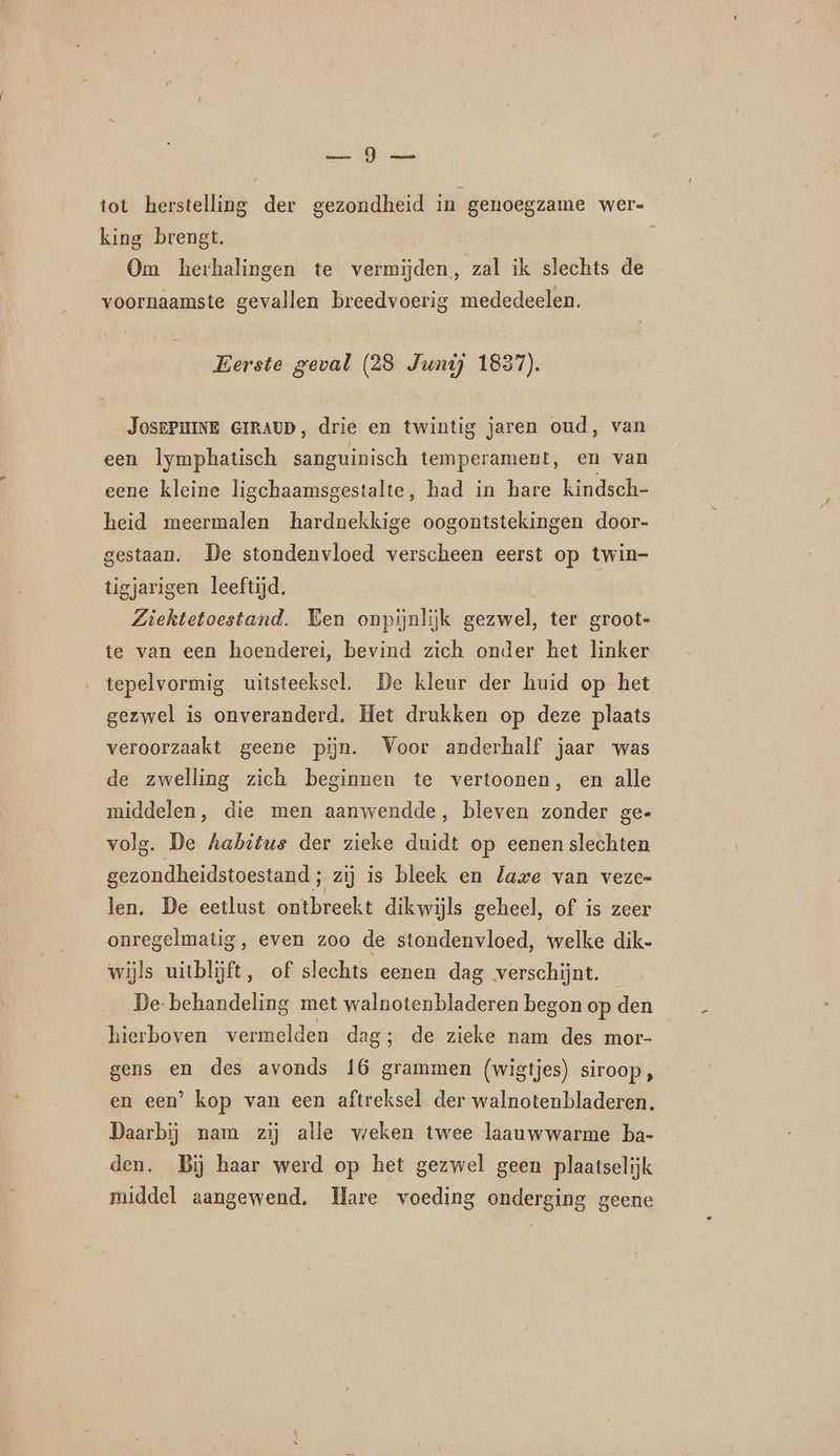 AE OE tot herstelling der gezondheid in genoegzame wer- king brengt. Om herhalingen te vermijden, zal ik slechts de voornaamste gevallen breedvoerig mededeelen. Eerste geval (28 Junij 1837). JoSEPHINE GIRAUD, drie en twintig jaren oud, van een lymphatisch sanguinisch temperament, en van eene kleine ligchaamsgestalte, had in hare kindsch- heid meermalen hardnekkige oogontstekingen door- gestaan. De stondenvloed verscheen eerst op twin- tigjarigen leeftijd. | Ziektetoestand. Ken onpijnlijk gezwel, ter groot- te van een hoenderei, bevind zich onder het linker tepelvormig uitsteeksel, De kleur der huid op het gezwel is onveranderd. Het drukken op deze plaats veroorzaakt geene pün. Voor anderhalf jaar was de zwelling zich beginnen te vertoonen, en alle middelen, die men aanwendde, bleven zonder ge- volg. De habitus der zieke duidt op eenen slechten gezondheidstoestand ; zij is bleek en lave van veze- len. De eetlust ontbreekt dikwijls geheel, of is zeer onregelmatig, even zoo de stondenvloed, welke dik- wijls uitblijft, of slechts eenen dag verschijnt. De- behandeling met walnotenbladeren begon op den hierboven vermelden dag; de zieke nam des mor- gens en des avonds 16 grammen (wigtjes) siroop, en een’ kop van een aftreksel der walnotenbladeren. Daarbij nam zij alle weken twee laauwwarme ba- den. Bij haar werd op het gezwel geen plaatselijk middel aangewend. Hare voeding onderging geene