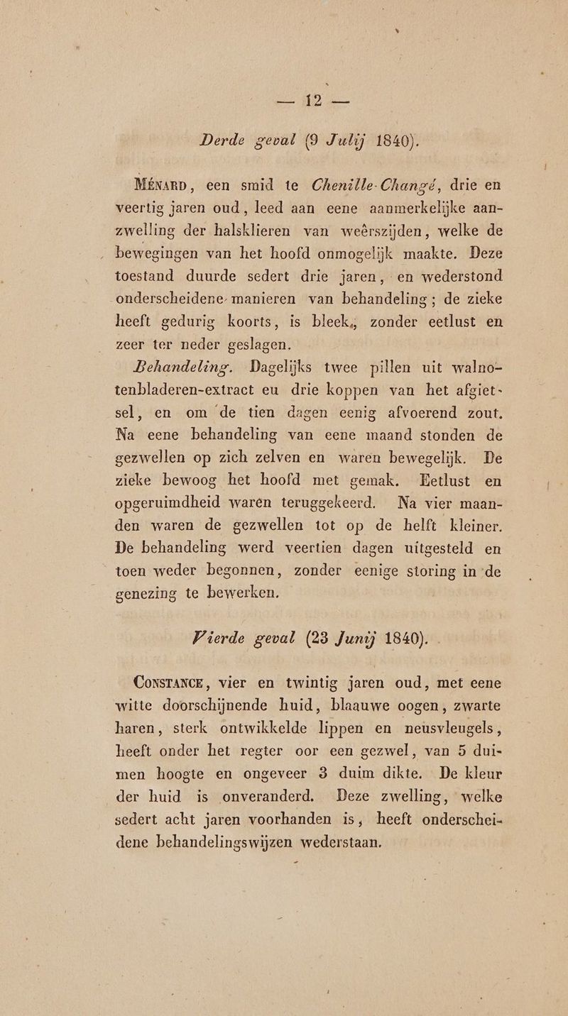 At a Derde geval (9 Julij 1840). MÉNARD,, een smid te Chenille-Changé, drie en veertig jaren oud, leed aan eene aanmerkelijke aan- zwelling der halsklieren van weêrszijden, welke de bewegingen van het hoofd onmogelijk maakte. Deze toestand duurde sedert drie jaren, en wederstond onderscheidene, manieren van behandeling; de zieke heeft gedurig koorts, is bleek, zonder eetlust en zeer ter neder geslagen. | Behandeling. Dagelijks twee pillen uit walno- tenbladeren-extract eu drie koppen van het afgiet- sel, en om de tien dagen eenig afvoerend zout. Na eene behandeling van eene maand stonden de gezwellen op zich zelven en waren bewegelijk. De zieke bewoog het hoofd met gemak. Eetlust en opgeruimdheid waren teruggekeerd. Na vier maan- den waren de gezwellen tot op de helft kleiner. De behandeling werd veertien dagen uitgesteld en toen weder begonnen, zonder eenige storing in de genezing te bewerken. Vierde geval (23 Junij 1840). Constance, vier en twintig jaren oud, met eene witte doorschijnende huid, blaauwe oogen, zwarte haren, sterk ontwikkelde lippen en neusvleugels, heeft onder het regter oor een gezwel, van 5 dui- men hoogte en ongeveer 3 duim dikte. De kleur der huid is onveranderd. Deze zwelling, welke sedert acht jaren voorhanden is, heeft onderschei- dene behandelingswijzen wederstaan. _