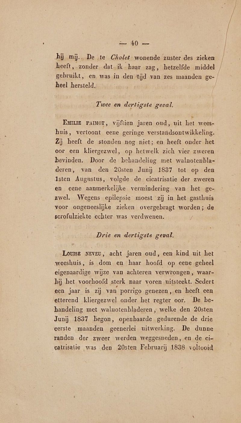 en (EN) er hij mij. De te Cholet wonende zuster des zieken heeft, zonder dat. ik. haar zag, hetzelfde middel / gebruikt, en was in den tijd van zes maanden ge- | heel hersteld, Twee en dertigste geval. Emme PAIMOT, vijftien jaren oud, uit het wees- huis, vertoont eene geringe verstandsontwikkeling. Zij heeft de stonden nog niet; en heeft onder het oor een kliergezwel, op hetwelk zich vier zweren - bevinden, Door de behandeling met walnotenbla- deren, van den 20sten Junij 1837 tot op den Isten Augustus, volgde de cicatrisatie der zweren en eene aanmerkelijke vermindering van het ge- zwel. Wegens epilepsie moest ‘zij in het gasthuis voor ongeneeslijke zieken overgebragt worden; de scrofulziekte echter was verdwenen. / Drie en dertigste geval. Louise NEvEU, acht jaren oud, een kind uit het weeshuis, is dom en haar hoofd op eene geheel eigenaardige wijze van achteren verwrongen, waar- bij het voorhoofd sterk naar voren uitsteekt. Sedert een jaar is zij van porrigo genezen, en heeft een etterend kliergezwel onder het regter oor. De be- handeling met walnotenbladeren , welke den 20sten Junij 1837 begon, openbaarde gedurende de drie eerste maanden geenerlei uitwerking. De dunne randen der zweer werden weggesneden, en de ci- catrisatie was den 20sten Februarij 1838 voltooid