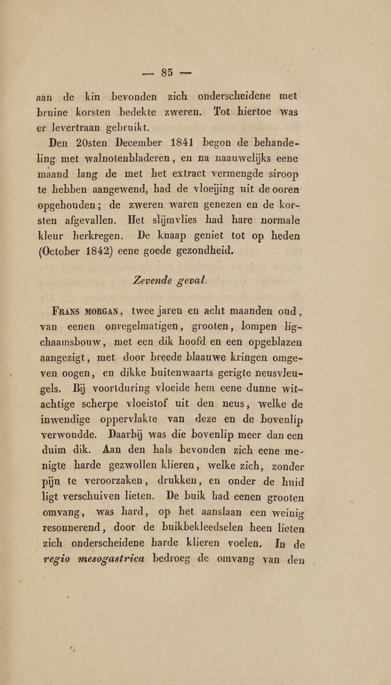 aan de kin bevonden zich onderscheidene met bruine korsten bedekte zweren. Tot hiertoe was er levertraan gebruikt. Den 20sten December 1841 begon je behande- ling met walnotenbladeren, en na naauwelijks eene maand lang de met het extract vermengde siroop te hebben aangewend, had de vloeijing uit de ooren opgehouden; de zweren waren genezen en de kor- sten afgevallen. Het slijmvlies had hare normale kleur herkregen. De knaap geniet tot op heden (October 1842) eene goede gezondheid. Zevende geval. FRANS MORGAN, twee jaren en acht maanden oud, van eenen onregelmatigen, grooten, lompen lig- chaamsbouw, met een dik hoofd en een opgeblazen aangezigt, met door breede blaauwe kringen omge- ven oogen, en dikke buitenwaarts gerigte neusvleu- gels. Bij voortduring vloeide hem eene dunne wit- achtige scherpe vloeistof uit den neus, welke de inwendige oppervlakte van deze en de bovenlip verwondde. Daarbij was die bovenlip meer dan een duim dik, Aan den hals bevonden zich eene me- nigte harde gezwollen klieren, welke zich, zonder pijn te veroorzaken, drukken, en onder de huid ligt verschuiven lieten. De buik had eenen grooten omvang, was hard, op het aanslaan een weinig resonnerend, door de buikbekleedselen heen lieten ‘zich onderscheidene harde klieren voelen, In de regio mesogastrica bedroeg de omvang van den