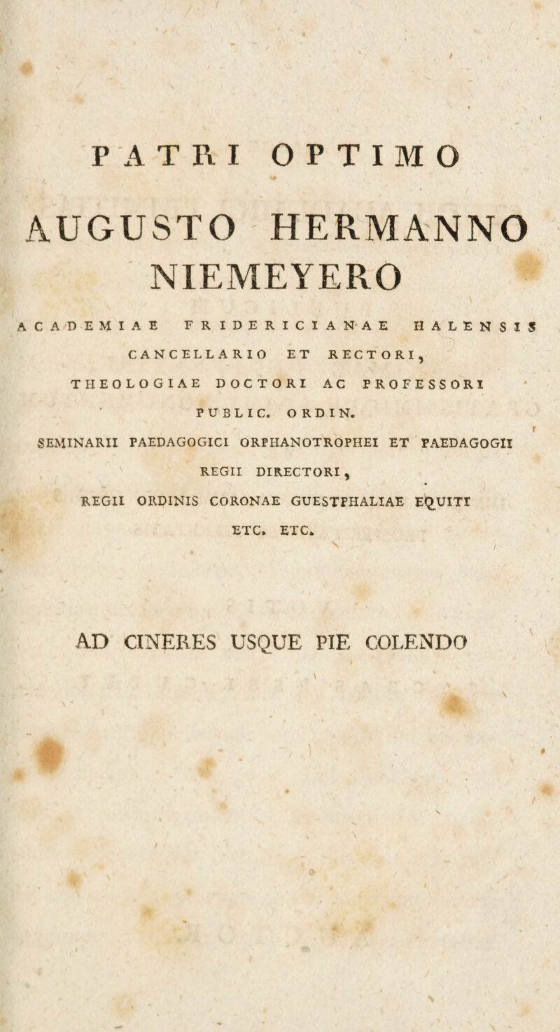 PATRI OPTIMO AUGUSTO HERMANNO NIEMEYERO ACADEMIAE FRIDERICIANAE HALENSIS CANCELLARIO ET RECTORI, THEOLOGIAE DOCTORI AC PROFESSORI PUBLIC. ORDIN. r SEMINARII PAEDAGOGICl ORPHANOTROPHEI ET PAEDAGOGII REGII DIRECTORI, REGII ORDINIS CORONAE GUESTPHALIAE EQ.UITI ETC. ETC. AD CINERES USQUE PIE COLENDO #