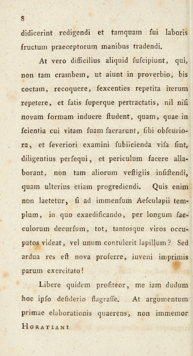 / ^ ' ' . 8 \ didicerint redigendi et tamquam fui laboris fructum praeceptorum manibus tradendi. At vero difficilius aliquid fufcipiunt, qui, non tam crambem, ut aiunt in proverbio, bis coctam, recoquere, fexcenties repetita iterum repetere, et fatis fuperque pertractatis, nil nili novam formam induere lludent, quam, quae in fcientia cui vitam fuam facrarunt, iibi obfcurio- ra, et feveriori examini fubiicienda vifa fint, diligentius perfequi , et periculum facere alla¬ borant, non tam aliorum veftigiis infiftendi, quam ulterius etiam progrediendi. Quis enim non laetetur, fi ad immenfum Aefculapii tem¬ plum, in quo exaedificando, per longum fae- culorum decurfum, tot, tantosque viros occu¬ patos videat, vel unum contulerit lapillum ? Sed ardua res eft nova proferre, iuyeni imprimis parum exercitato! Libere quidem profiteor, me iam dudum hoc ipfo defiderio fagraffe. At argumentum primae elaborationis quaerens, non immemor Horatiani