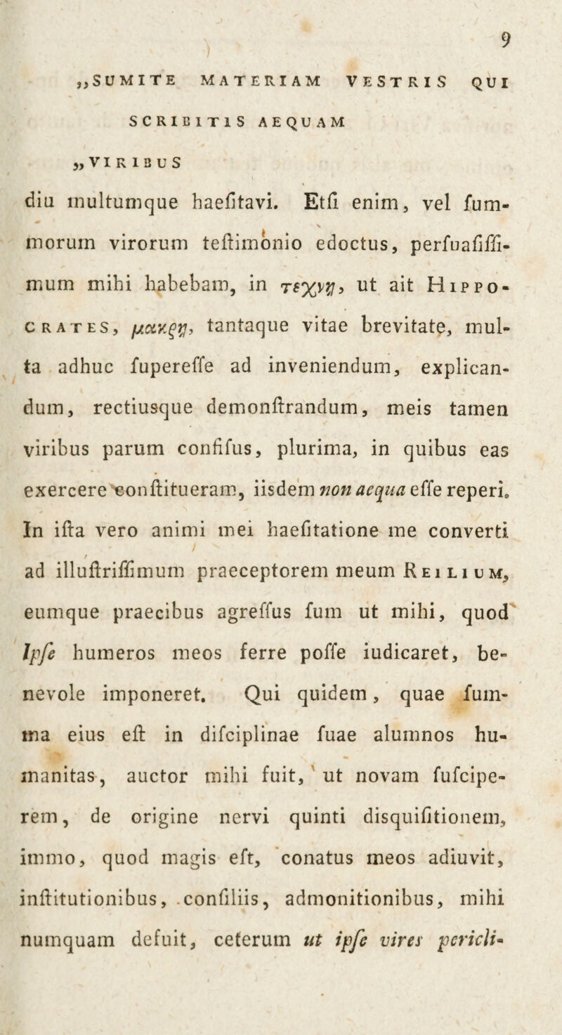 „SUMITE MATERIAM VESTRIS QUI SCRIBITIS AEQUAM ), V I R I 3 U S diu multumque haefitavi. Etli enim, vel fum- X inorum virorum teftimonio edoctus, perfuafifii- mum mihi habebam, in ut ait Hippo¬ crates, /jiolv.gy, tantaque vitae brevitate, mul¬ ta adhuc fupereffe ad inveniendum, explican¬ dum, rectiusque demonftrandum, meis tamen viribus parum confifus, plurima, in quibus eas exercere eonftitueram, iisdem non aequa effe reperb In ifta vero animi mei haefitatione me converti / ad illuflriilimum praeceptorem meum R e i l i u m, eumque praecibus agreffus fum ut mihi, quod Ipfe humeros meos ferre poffe iudicaret, be¬ nevole imponeret. Qui quidem, quae fum- ina eius eft in difciplinae fuae alumnos hu¬ manitas, auctor mihi fuit, ut novam fufcipe- rem, de origine nervi quinti disquifitionem, immo, quod magis eft, conatus meos adiuvit, inftitutionibus, .confiliis, admonitionibus, mihi numquam defuit, ceterum ut ipfe vires- pericli-