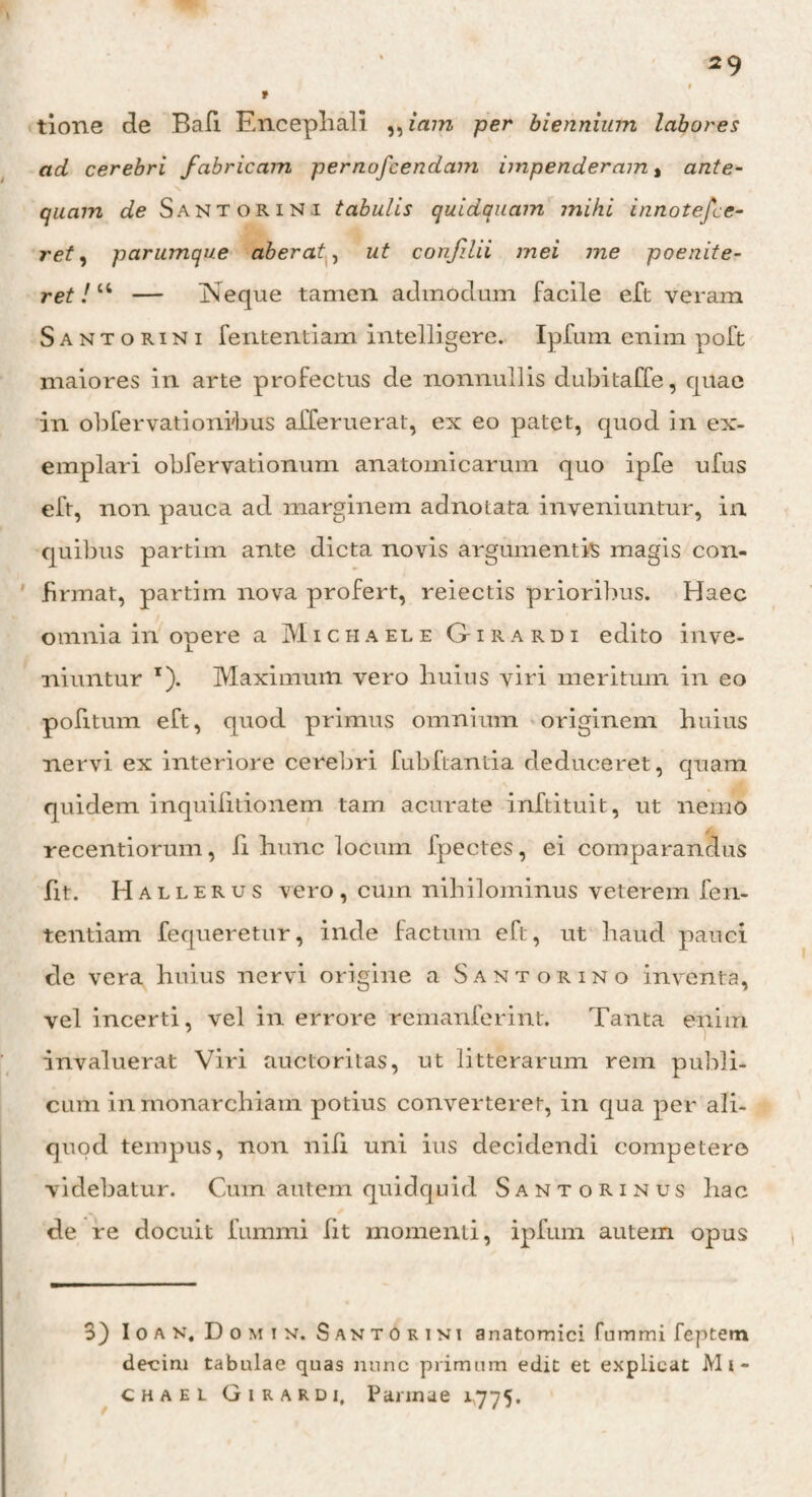 V tione de Bafi Encephali ,, iam per biennium labores ad cerebri fabricam pernofcendam impenderam, ante¬ quam de Santorini tabulis quidquam mihi innotefce- ret, parumque aberat, ut confilii mei me poenite- ret! “ — INeque tamen admodum facile eft veram Santorini fententiam intelligere. Ipfum enim poft maiores in arte profectus de nonnullis dubitaffe, quae in obfervationibus afferuerat, ex eo patet, quod in ex¬ emplari obfervationum anatomicarum quo ipfe ufus eft, non pauca ad marginem adnotata inveniuntur, in quibus partiin ante dicta novis argumentis magis con¬ firmat, partim nova profert, reiectis prioribus. Haec omnia in opere a Miciiaele Girardi edito inve¬ niuntur r). Maximum vero huius viri meritum in eo politum eft, quod primus omnium originem huius nervi ex interiore cerebri fubflantia deduceret, quam quidem inquifitionem tam acurate inftituit, ut nemo recentiorum, fi hunc locum fpectes, ei comparandus fit. Hallerus vero , cum nihilominus veterem fen¬ tentiam fequeretur, inde factum eft, ut haud pauci de vera huius nervi origine a Santorino inventa, vel incerti, vel in errore remanferint. Tanta enim invaluerat Viri auctoritas, ut litterarum rem publi¬ cum in monarchiam potius converteret, in qua per ali¬ quod tempus, non nili uni ius decidendi competere videbatur. Cum autem quidquid Santorinus hac de re docuit fummi Iit momenti, ipfum autem opus 3) Ioan, Domix Santorini anatomici fummi feptem decim tabulae quas nunc primum edit et explicat Mi* chael Girardi, Parmae 1,775.