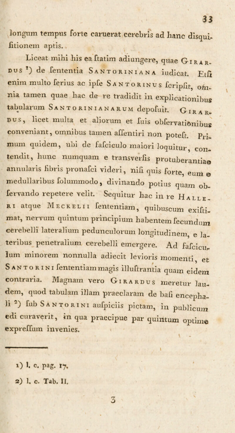 longum tempus forte caruerat cerebris ad hanc disqui- fitionem aptis. Liceat mihi his eaftatim adiungere, quae Girar¬ dus T) de fententia Santoriniana iudicat. Etfi enim multo ferius ac ipfe Santorinus fcripfit, ohi- nia tamen quae hac de re tradidit in explicationibus tabularum Santorinianarum depofuit. G i r a r~ dus, licet multa et aliorum et luis obfervationibus conveniant, omnibus tamen affentiri non poteft. prj mum quidem, ubi de fafciculo maiori loquitur, con¬ tendit, hunc numquam e transverfis protuberantia© annularis fibris pronafci videri, nili quis forte, eum © medullaribus folummodo, divinando potius quam ob fervando repetere velit. Sequitur hac in re Halle ri atque Meckelii fententiam, quibuscum exifti- mat, nervum quintum principium habentem fecundum cerebelli lateralium pedunculorum longitudinem, e la¬ teribus penetralium cerebelli emergere. Ad fafcicu. lum minorem nonnulla adiecit levioris momenti, et S a n t o r i n i fententiam magis illuftrantia quam eidem contraria. Magnam vero Girardus meretur lau¬ dem, quod tabulam illam praeclaram de bafi encepha- li 2) fub S ANTORI NI aufpiciis pictam, in publicum edi curaverit, in qua praecipue par quintum optime expreffum invenies. 1) 1. c, pag. 17, 2) 1. c. Tab. II, 3