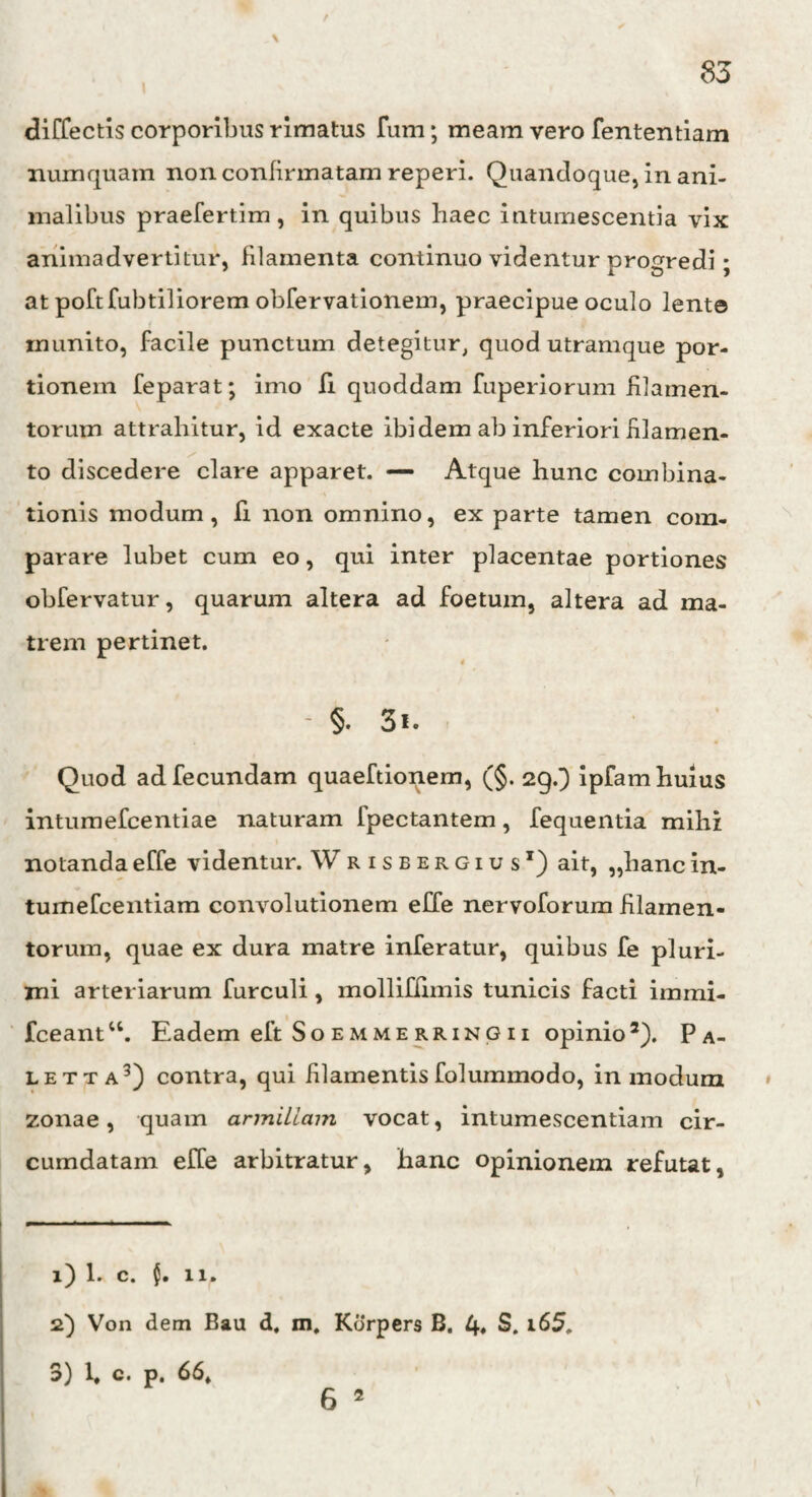 diffectis corporibus rimatus fum; meam vero fententiam numquam non confirmatam reperi. Quandoque, in ani¬ malibus praefertim , in quibus haec intumescentia vix animadvertitur, filamenta continuo videntur progredi; at poftfubtiliorem obfervationem, praecipue oculo lente inunito, facile punctum detegitur, quod utramque por¬ tionem feparat; imo Ii quoddam fuperiorum filamen¬ torum attrahitur, id exacte ibidem ab inferiori filamen¬ to discedere clare apparet. — Atque hunc combina- tionis modum, fi non omnino, ex parte tamen com¬ parare lubet cum eo, qui inter placentae portiones obfervatur, quarum altera ad foetum, altera ad ma¬ trem pertinet. 4 - §. 3«. Quod ad fecundam quaeftionem, (§. 29.) ipfam huius intumefcentiae naturam fpectantem, fequentia mihi notandaeffe videntur. Wrisbergius1) ait, „liancin- tumefcentiam convolutionem effe nervoforum filamen¬ torum, quae ex dura matre inferatur, quibus fe pluri¬ mi arteriarum furculi , inolliffimis tunicis facti immi- fceantu. Eadem eft Soemmerringii opinio2). Pa- letta5) contra, qui filamentis folummodo, in modum zonae, quam armillam vocat, intumescendam cir¬ cumdatam effe arbitratur, hanc opinionem refutat, 1) 1. c. nr 2) Von dem Bau d. m, Kdrpers B. 4» S. i65. 3) 1, c. p. 66» 6 2