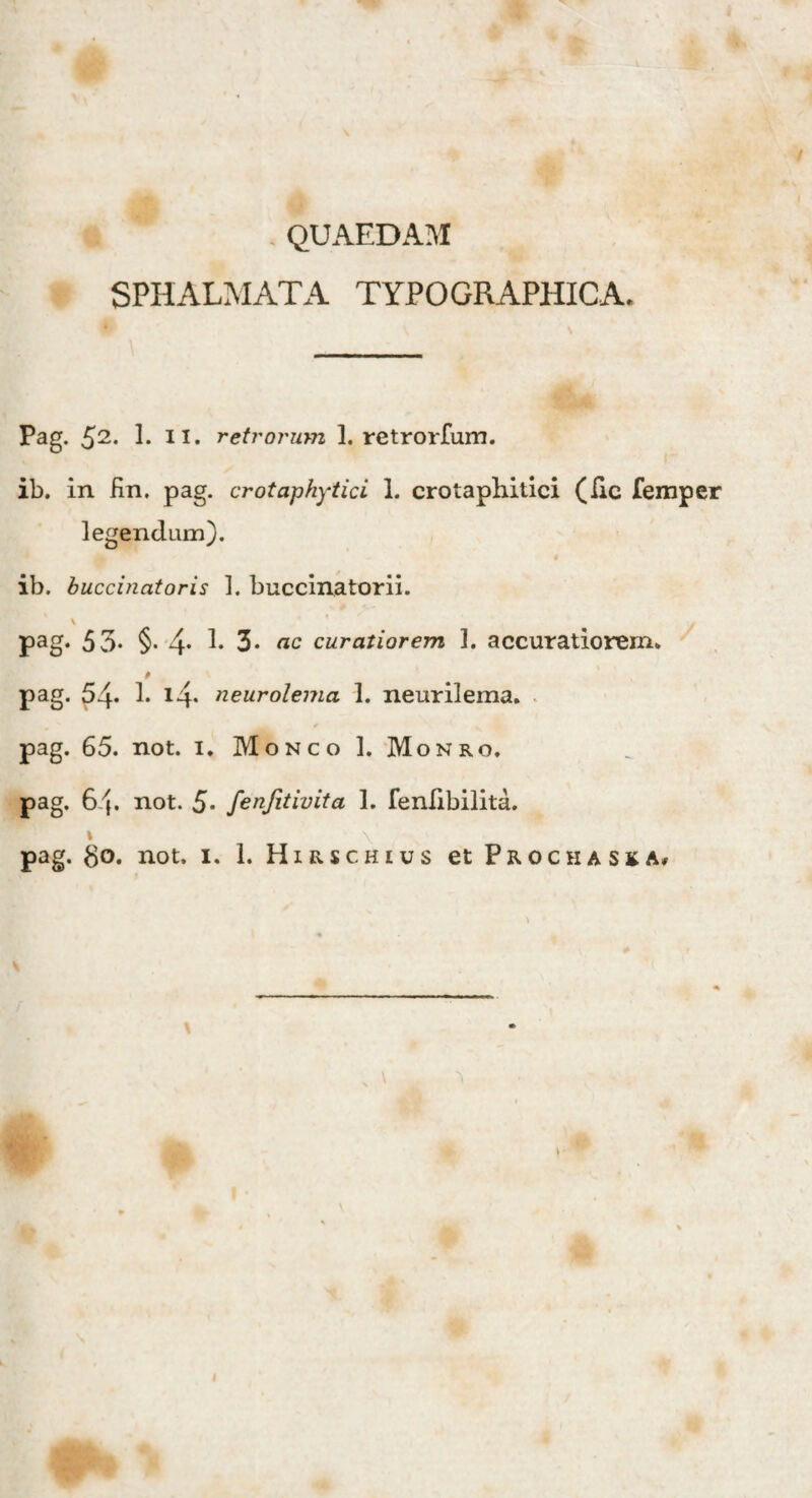 QUAEDAM SPHALMATA TYPO GRAPHIC A. Pag. 52. 1. II. retrorum 1. retrorfum. ib. in fin. pag. crotaphytici 1. crotaphitici (lic femper legendum). # ib. buccinatoris 1. buccinatorii. pag. 53- §• 4* P 3- «c curatiorem 1. accuratiorem, pag. 54* i* i4* neurolema 1. neurilema. pag. 65. not. 1. Monco 1. Monro, pag. 64. not. 5* fenjitivita 1. fenlibilita. 1 ' \ 'j N. pag. go. not. 1. I. Hirschius et Prochaska.