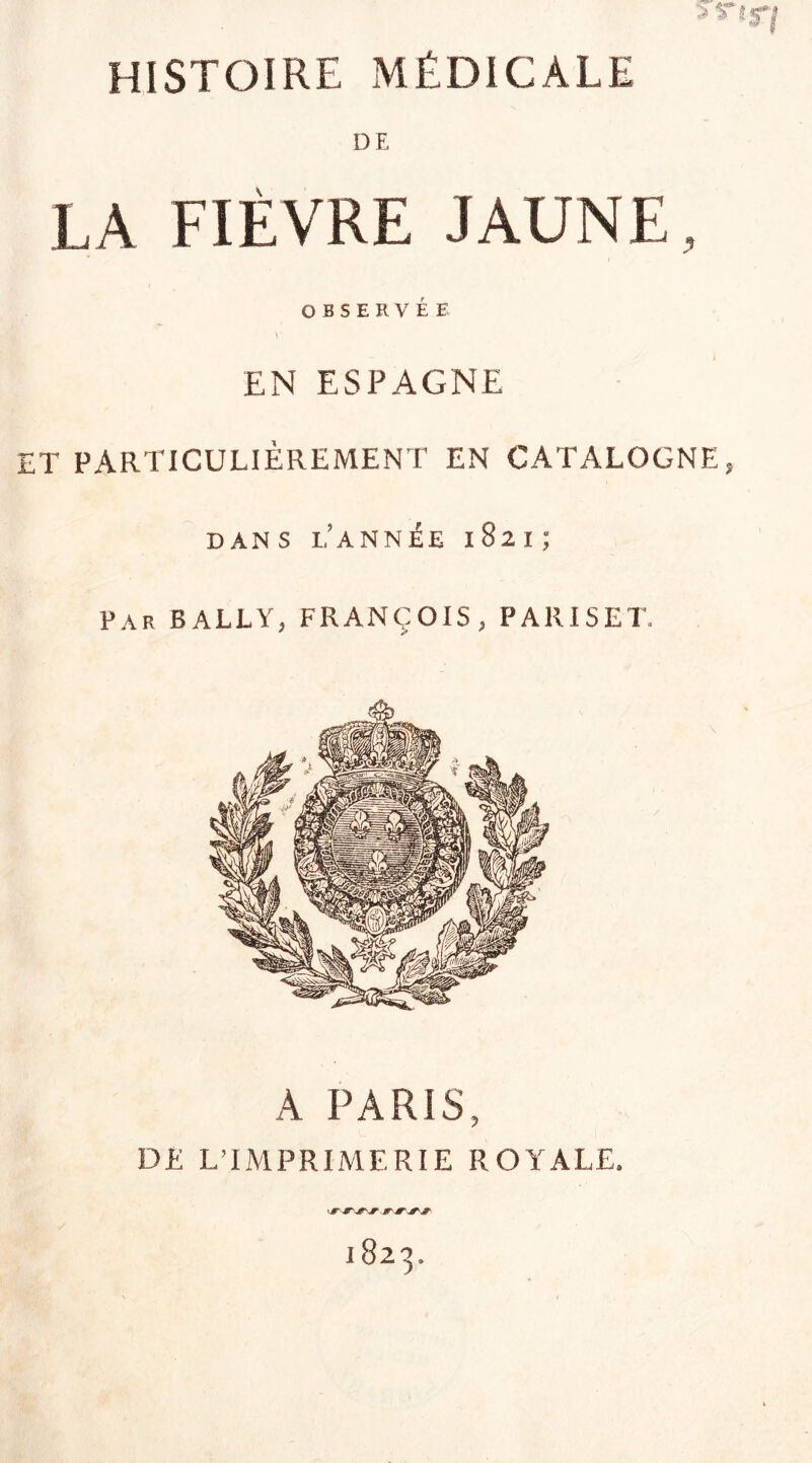 5 Tlf'l HISTOIRE MÉDICALE DE LÀ FIÈVRE JAUNE, OBSERVÉE \' EN ESPAGNE ET PARTICULIÈREMENT EN CATALOGNE, DANS L’ANNÉE 1821; Par BALLY, FRANÇOIS, P A 11 IS E T, A PARIS, DE L’IMPRIMERIE ROYALE. r JF JT