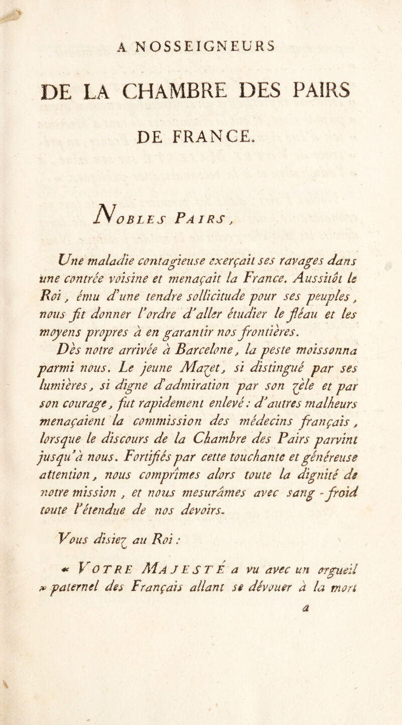 A NOSSEIGNEURS DE LA CHAMBRE DES PAIRS DE FRANCE, Ivobles Pairs, Une maladie contagieuse exerçait ses ravages dans une contrée voisine et menaçait la France. Aussitôt le Roi, ému d'une tendre sollicitude pour ses peuples, nous fit donner l’ordre d’aller étudier le fléau et les moyens propres a en garantir nos frontières. Dès notre arrivée à Barcelone, la peste moissonna parmi nous. Le jeune Maçet, si distingué par ses lumières, si digne dadmiration par son flele et par son courage, fut rapidement enlevé : d’autres malheurs menaçaient la commission des médecins français, lorsque le discours de la Chambre des Pairs parvint jusqu’à nous. Fortifés par cette touchante et généreuse attention, nous comprimes alors toute la dignité de notre mission , et nous mesurâmes avec sang - froid toute l’étendue de nos devoirs, Vous disie7 au Roi : U* * VOTRE Ma J E S T E a vu avec un orgueil paternel des Français allant se dévouer à la mon