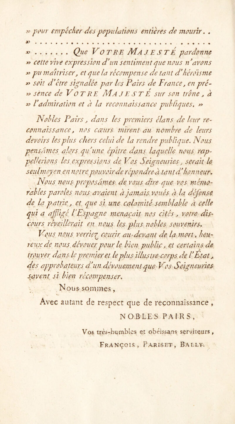 w pour empêcher des populations entières de mourir. , x> » Que Votre Majeste pardonne » cette vive expression d'un sentiment que nous n'avons *> pu maîtriser, et que la récompense de tant d'héroïsme » soit d'être signalée par les Pairs de France, en pré- « s en ce de Votre Majesté sur son trône, à » l'admiration et a la reconnaissance publiques. » Nobles Pairs, dans les premiers élans de leur re- connaissance, nos cœurs mirent au nombre de leurs devoirs les plus chers celui de la rendre publique. Nous pensâmes alors qu'une épitre dans laquelle nous rap- pellerions les expressions de Vos Seigneuries, serait le seul moyen en notre pouvoir de répondre a tant d'honneur. Nous nous proposâmes de vous dire que vos mémo- rables paroles nous avaient â jamais voués â la défense de la patrie, et que si une calamité semblable à celle qui a affligé l’Espagne menaçait nos cités, votre dis- cours réveillerait en nous les plus nobles souvenirs. Vous nous verrïeg courir au-devant de la mort, heu- reux de nous dévouer pour le bien public, et certains de trouver dans le premier et le plus illustre corps de l'Etat, des approbateurs d'un dévouement que Vos Seigneuries savent si bien récompenser. Nous sommes, Avec autant de respect que de reconnaissance , NOBLES PAIRS, Vos très-humbles et obéissans serviteurs, François, Pariset, Bally.