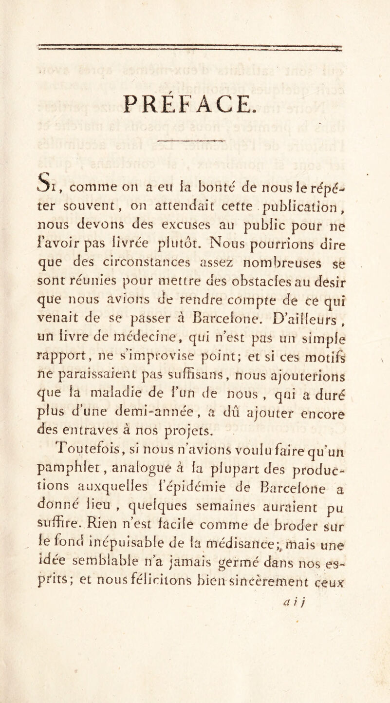 s 1 PRÉFACE. Si, comme on a eu {a bonté de nous le répé- ter souvent, on attendait cette publication, nous devons des excuses au public pour ne l’avoir pas livrée plutôt. Nous pourrions dire que des circonstances assez nombreuses se sont réunies pour mettre des obstacles au désir que nous avions de rendre compte de ce qui venait de se passer à Barcelone. D’ailleurs » un livre de médecine, qui n’est pas un simple rapport, ne s’improvise point; et si ces motifs ne paraissaient pas suffisans, nous ajouterions que la maladie de l’un de nous , qui a duré plus d’une demi-année, a dû ajouter encore des entraves à nos projets. Toutefois, si nous n’avions voulu faire qu’un pamphlet, analogue à la plupart des produc- tions auxquelles l’épidémie de Barcelone a donné lieu , quelques semaines auraient pu suffire. Rien n’est facile comme de broder sur le fond inépuisable de la médisance;, mais une idée semblable n’a jamais germé dans nos es- prits; et nous félicitons bien sincèrement ceux a r /