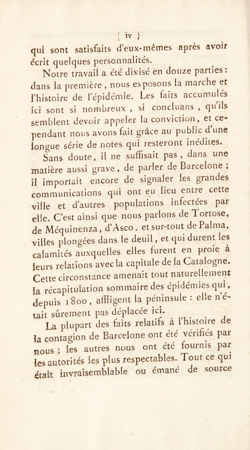 .( ) qui sont satisfaits d’eux-mêmes après avoir écrit quelques personnalités. Notre travail a été divisé en douze parties : dans la première , nous exposons la marche et l’histoire de l’épidémie. Les faits accumulés ici sont si nombreux , si concluons , qu’ils semblent devoir appeler la conviction, et ce- pendant nous avons fait grâce au public d une longue série de notes qui resteront inédites. Sans doute, il ne suffisait pas , dans une matière aussi grave, de parler de Barcelone ; il importait encore de signaler ic-s grandes communications qui ont eu lieu entre cette ville et d’autres populations infectées par elle. C’est ainsi que nous parlons de Tortose, de Méquinenza, d’Asco, et sur-tout dePalma, villes plongées dans le deuil, et qui durent les calamités auxquelles elles furent en proie à leurs relations avec la capitale de la Catalogne. Cette circonstance amenait tout naturellement la récapitulation sommaire des épidémies qui, depuis iBoo , affligent la péninsule : elle no- tait sûrement pas déplacée ici. La plupart des faits relatifs à 1 histoire de la contagion de Barcelone ont été vérifiés par nous ; les autres nous ont été tournis par les autorités les plus respectables. Tout ce qut était invraisemblable ou émané de source