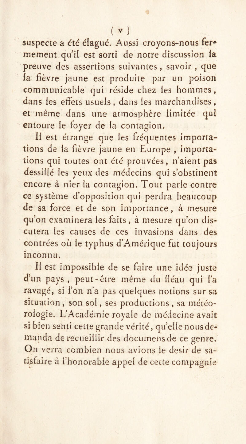 suspecte a été élagué. Aussi croyons-nous ferA mement qu’il est sorti de notre discussion la preuve des assertions suivantes, savoir , que la fièvre jaune est produite par un poison communicable qui réside chez les hommes, dans les effets usuels, dans les marchandises, et même dans une atmosphère limitée qui entoure le foyer de la contagion. Il est étrange que les fréquentes importa- tions de la fièvre jaune en Europe , importa» tions qui toutes ont été prouvées, n’aient pas dessillé les yeux des médecins qui s’obstinent encore à nier la contagion. Tout parle contre ce système d’opposition qui perdra beaucoup de sa force et de son importance, à mesure qu’ on examinera les faits, à mesure qu’on dis» entera les causes de ces invasions dans des contrées où le typhus d’Amérique fut toujours inconnu. Il est impossible de se faire une idée juste d’un pays , peut-être meme du fléau qui l’a ravagé, si l’on n’a pas quelques notions sur sa situation , son sol, ses productions, sa météo- rologie. L’Académie royale de médecine avait si bien senti cette grande vérité, qu’elle nous de- manda de recueillir des documensde ce genre. On verra combien nous avions le désir de sa- tisfaire à l’honorable appel de cette compagnie