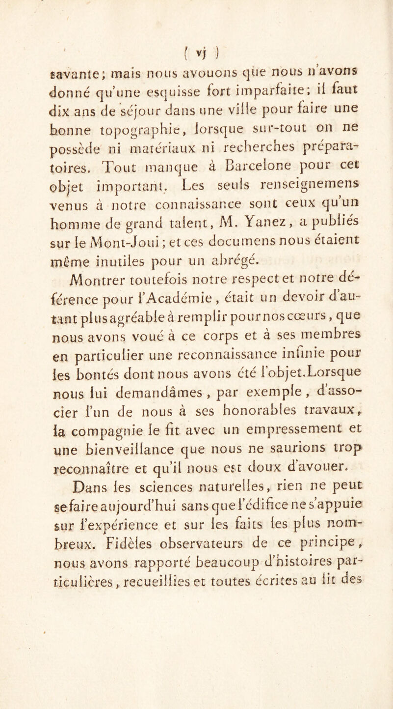 savante; mais nous avouons que nous n avons donné qu’une esquisse fort imparfaite; ii faut dix ans de séjour dans une ville pour faire une bonne topographie, lorsque sur-tout on ne possède ni matériaux ni recherches prépara- toires. Tout manque à Barcelone pour cet objet important. Les seuls renseignemens venus à notre connaissance sont ceux qu’un homme de grand talent, M. Yanez, a publies sur le Mont-Joui ; et ces documens nous étaient même inutiles pour un abrégé. Montrer toutefois notre respect et notre dé- férence pour l’Académie , était un devoir dau- tant plus agréable à remplir pour nos cœurs, que nous avons voué à ce corps et à ses membres en particulier une reconnaissance infinie pour les bontés dontnous avons été l’objet.Lorsque nous lui demandâmes, par exemple, d’asso- cier l’un de nous à ses honorables travaux, la compagnie le fit avec un empressement et une bienveillance que nous ne saurions trop reconnaître et qu’il nous est doux d avouer. Dans les sciences naturelles, rien ne peut se faire aujourd’hui sans que l’édifice ne s’appuie sur l’expérience et sur les faits les plus nom- breux. Fidèles observateurs de ce principe, nous avons rapporté beaucoup d’histoires par- ticulières, recueillies et toutes écritesau lit cies