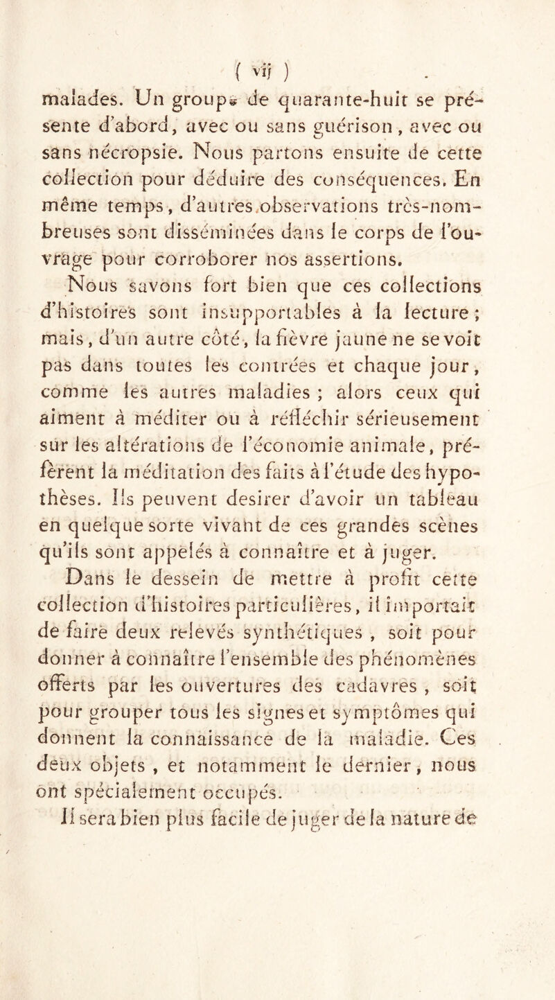malades. Un groupe de quarante-huit se pré-* sente d abord, avec ou sans guérison , avec ou sans nécropsie. Nous partons ensuite de cette collection pour déduire des conséquences, En même temps, d’autres,observations très-nom- breuses sont disséminées dans le corps de l’ou- vrage pour corroborer nos assertions. Nous savons fort bien que ces collections d’histoires sont insupportables à la lecture; mais, d’un autre coté, la fièvre jaune ne se voit pas dans toutes les contrées et chaque jour, comme les autres maladies ; alors ceux qui aiment à méditer ou à réfléchir sérieusement sur les altérations de l’économie animale, pré- fèrent la méditation des finis à l’étude des hypo- thèses. Ils peuvent desirer d’avoir un tableau en quelque sorte vivant de ces grandes scènes qu’ils sont appelés à connaître et à juger. Dans le dessein de mettre à profit cette collection d’histoires particulières, il importait de faire deux relevés synthétiques , soit pour do nner à connaître l’ensemble des phénomènes offerts par les ouvertures des cadavres , soit pour grouper tous les signes et symptômes qui donnent la connaissance de la maladie. Ces deux objets , et notamment le dernier, nous ont spécialement occupés. il sera bien plus facile de juger de la nature de