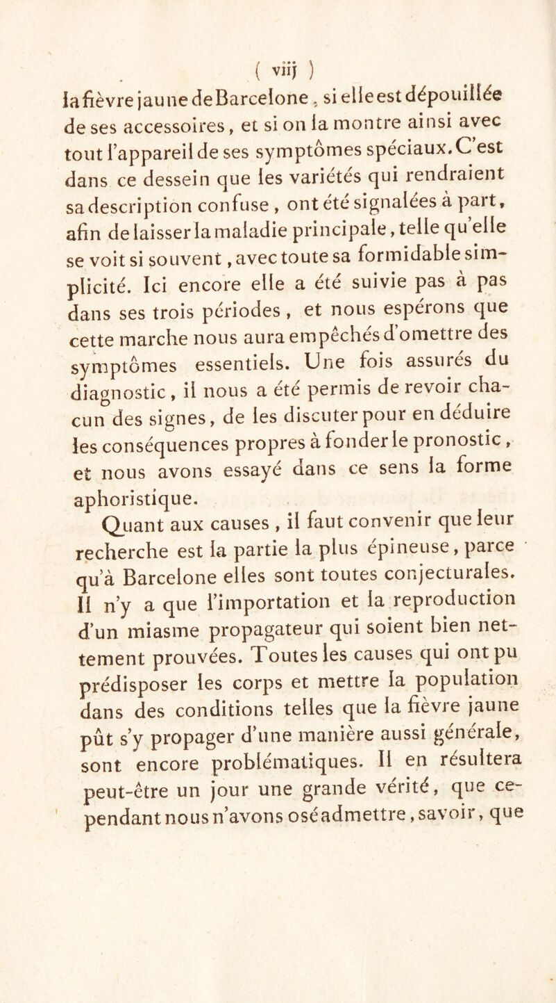 la fièvre jaune deBarcelone, si elleest dépouillée de ses accessoires, et si on la montre ainsi avec tout l’appareil de ses symptômes spéciaux. C est dans ce dessein que les variétés qui rendiaient sa description confuse , ont été signalées à part, afin de laisser la maladie principale, telle qu elle se voit si souvent, avec toute sa formidable sim- plicité. Ici encore elle a été suivie pas à pas dans ses trois périodes , et nous espérons que cette marche nous aura empêchés d’omettre des svmptomes essentiels. Une fois assures du diagnostic, il nous a été permis de revoir cha- cunes signes, de les discuter pour en déduire les conséquences propres à fonder le pronostic , et nous avons essayé dans ce sens la forme aphoristique. Quant aux causes , il faut convenir que leur recherche est la partie la plus épineuse, parce qu’à Barcelone elles sont toutes conjecturales. II n’y a que l’importation et la reproduction d’un miasme propagateur qui soient bien net- tement prouvées. Toutes les causes qui ont pu prédisposer les corps et mettre la population dans des conditions telles que la fièvre jaune pût s’y propager d’une manière aussi générale, sont encore problématiques. II en résultera peut-être un jour une grande vérité, que ce- pendant nous n’avons oséadmettre,savoir, que