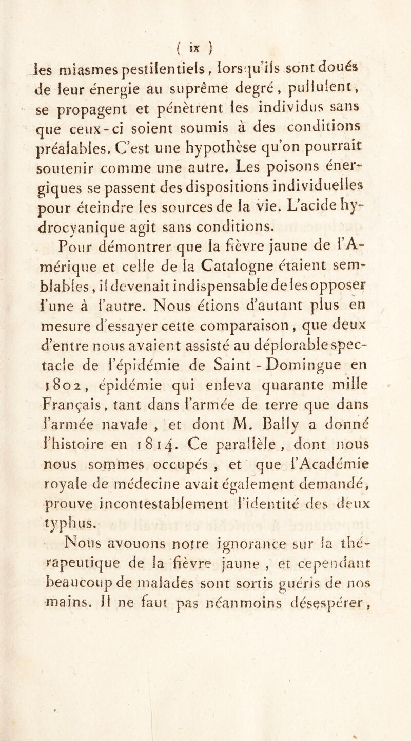 les miasmes pestilentiels, lorsqu'ils sont doués de leur énergie au suprême degré, pullulent, se propagent et pénètrent les individus sans que ceux-ci soient soumis à des conditions préalables. C’est une hypothèse qu'on pourrait soutenir comme une autre. Les poisons éner- giques se passent des dispositions individuelles pour éteindre les sources de la vie. L'acide hy- drocyanique agit sans conditions. Pour démontrer que la fièvre jaune de 1 A- mérique et celle de la Catalogne étaient sem- blables , il devenait indispensable de les opposer i’une à i'autre. Nous étions d'autant plus en mesure d’essayer cette comparaison, que deux d’entre nous avaient assisté au déplorable spec- tacle de l’épidémie de Saint-Domingue en ï 8o2 , épidémie qui enleva quarante mille Français, tant dans l’armée de terre que dans farinée navale , et dont M. Bally a donné fhistoire en 1814. Ce parallèle, dont nous nous sommes occupés , et que l’Académie royale de médecine avait également demandé, prouve incontestablement l’identité des deux typhus. Nous avouons notre ignorance sur ia thé- rapeutique de la fièvre jaune , et cependant beaucoup de malades sont sortis guéris de nos mains. Il ne faut pas néanmoins désespérer,