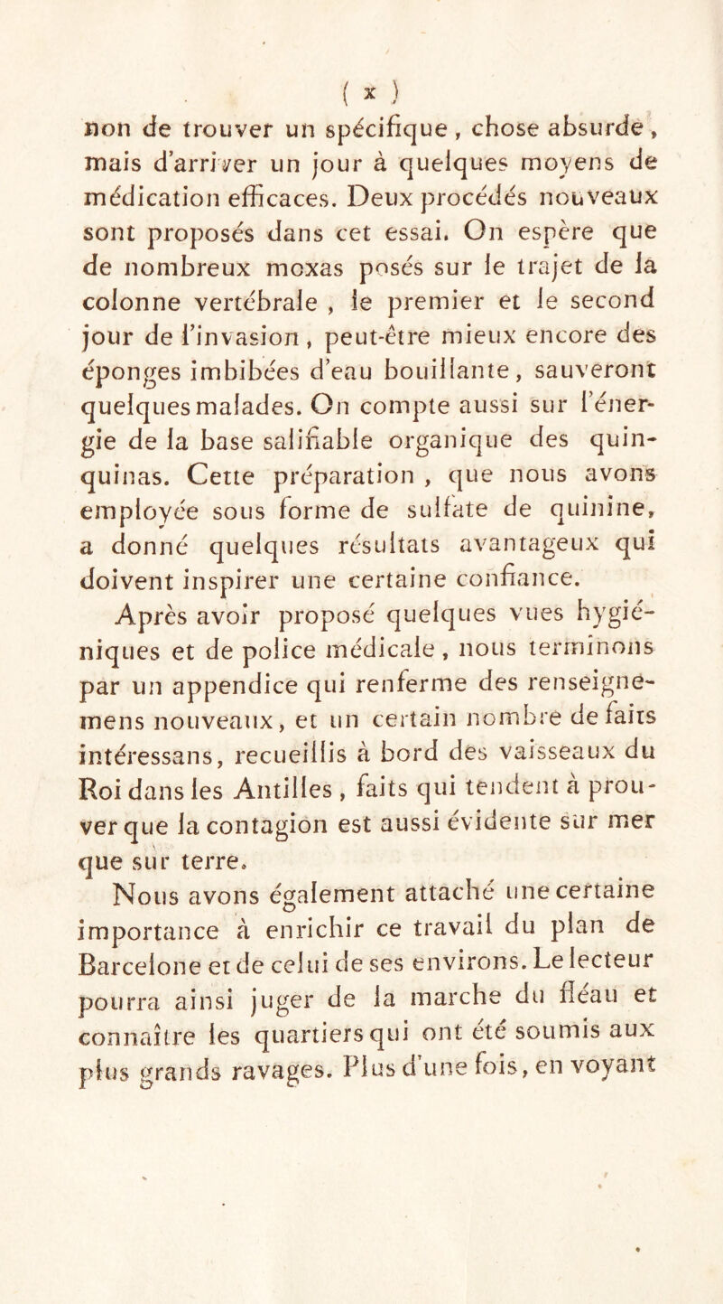 non de trouver un spécifique , chose absurde » mais darriryer un jour à quelques moyens de médication efficaces. Deux procédés nouveaux sont proposés dans cet essai. On espère que de nombreux moxas posés sur le trajet de la colonne vertébrale , le premier et le second jour de l'invasion, peut-être mieux encore des éponges imbibées d’eau bouillante, sauveront quelques malades. On compte aussi sur l’éner- gie de la base salifiable organique des quin- quinas. Cette préparation , que nous avons employée sous forme de sulfate de quinine, a donné quelques résultats avantageux quî doivent inspirer une certaine confiance. Après avoir proposé quelques vues hygié- niques et de police médicale, nous terminons par un appendice qui renferme des renseigne- mens nouveaux, et un certain nombre défaits intéressans, recueillis à bord des vaisseaux du Roi dans les Antilles, faits qui tendent à prou- ver que la contagion est aussi évidente sur mer que sur terre. Nous avons également attaché une certaine importance à enrichir ce travail du plan de Barcelone et de celui de ses environs. Le lecteur pourra ainsi juger de la marche du fléau et connaître les quartiers qui ont etc soumis aux plus grands ravages. Plus d’une fois, en voyant