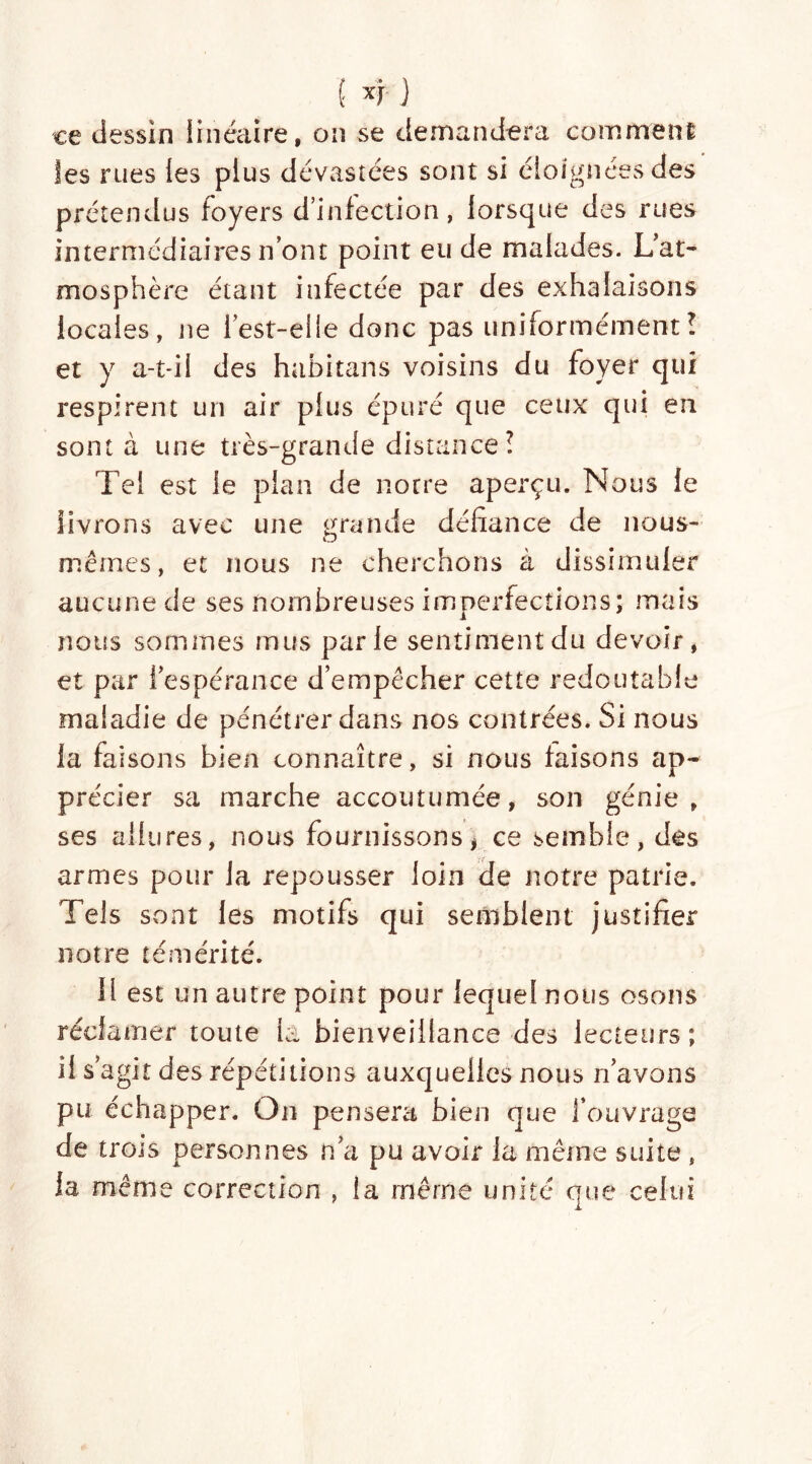 ce dessin linéaire, on se demandera comment les rues les plus dévastées sont si éloignées des prétendus foyers d’infection, lorsque des rues intermédiaires n’ont point eu de malades. L'at- mosphère étant infectée par des exhalaisons locales, ne 1 est-elle donc pas uniformémentî et y a-t-il des habitans voisins du foyer qui respirent un air plus épuré que ceux qui en sont à une très-grande distance î Tel est le plan de notre aperçu. Nous le livrons avec une grande défiance de nous- mêmes, et nous ne cherchons à dissimuler aucune de ses nombreuses imperfections; mais nous sommes mus parle sentiment du devoir, et par l’espérance d’empêcher cette redoutable maladie de pénétrer dans nos contrées. Si nous la faisons bien connaître, si nous faisons ap- précier sa marche accoutumée, son génie, ses allures, nous fournissons * ce semble, des armes pour la repousser loin de notre patrie. Tels sont les motifs qui semblent justifier notre témérité. Il est un autre point pour lequel nous osons réclamer toute la bienveillance des lecteurs; il s agit d es répétitions auxquelles nous n’avons pu échapper. On pensera bien que l’ouvrage de trois personnes n’a pu avoir la même suite , la même correction , îa même unité que celui