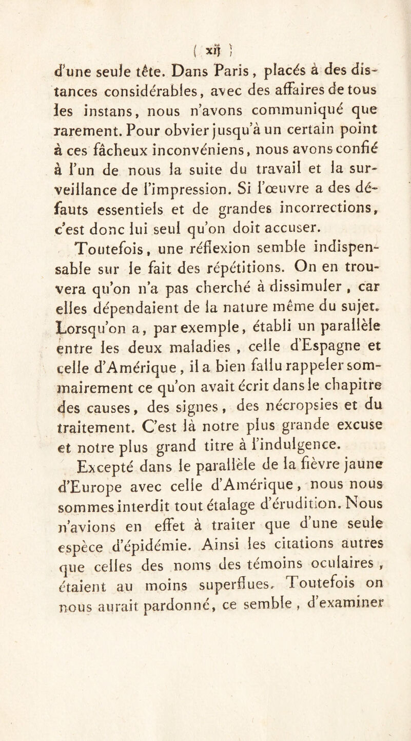 ; (93 X1J d'une seule tête. Dans Paris, placés à des dis- tances considérables, avec des affaires de tous les instans, nous n'avons communiqué que rarement. Pour obvier jusqu'à un certain point à ces fâcheux inconvéniens, nous avons confié à i un de nous la suite du travail et la sur- veillance de l'impression. Si l’œuvre a des dé- fauts essentiels et de grandes incorrections, c'est donc lui seul qu’on doit accuser. Toutefois, une réflexion semble indispen- sable sur le fait des répétitions. On en trou- vera qu’on n’a pas cherché à dissimuler , car elles dépendaient de la nature même du sujet» Lorsqu’on a, par exemple, établi un parallèle entre les deux maladies , celle d Espagne et celle d’Amérique , il a bien fallu rappeler som- mairement ce qu’on avait écrit dans le chapitre des causes, des signes, des nécropsies et du traitement. C’est là notre plus grande excuse et notre plus grand titre a 1 indulgence. Excepté dans le parallèle de la fièvre jaune d’Europe avec celle d’Amérique, nous nous sommes interdit tout étalage d érudition. Nous n’avions en effet à traiter que d’une seule espèce d’épidémie. Ainsi les citations autres que celles des noms des témoins oculaires , étaient au moins superflues. Toutefois on nous aurait pardonné, ce semble , d examiner