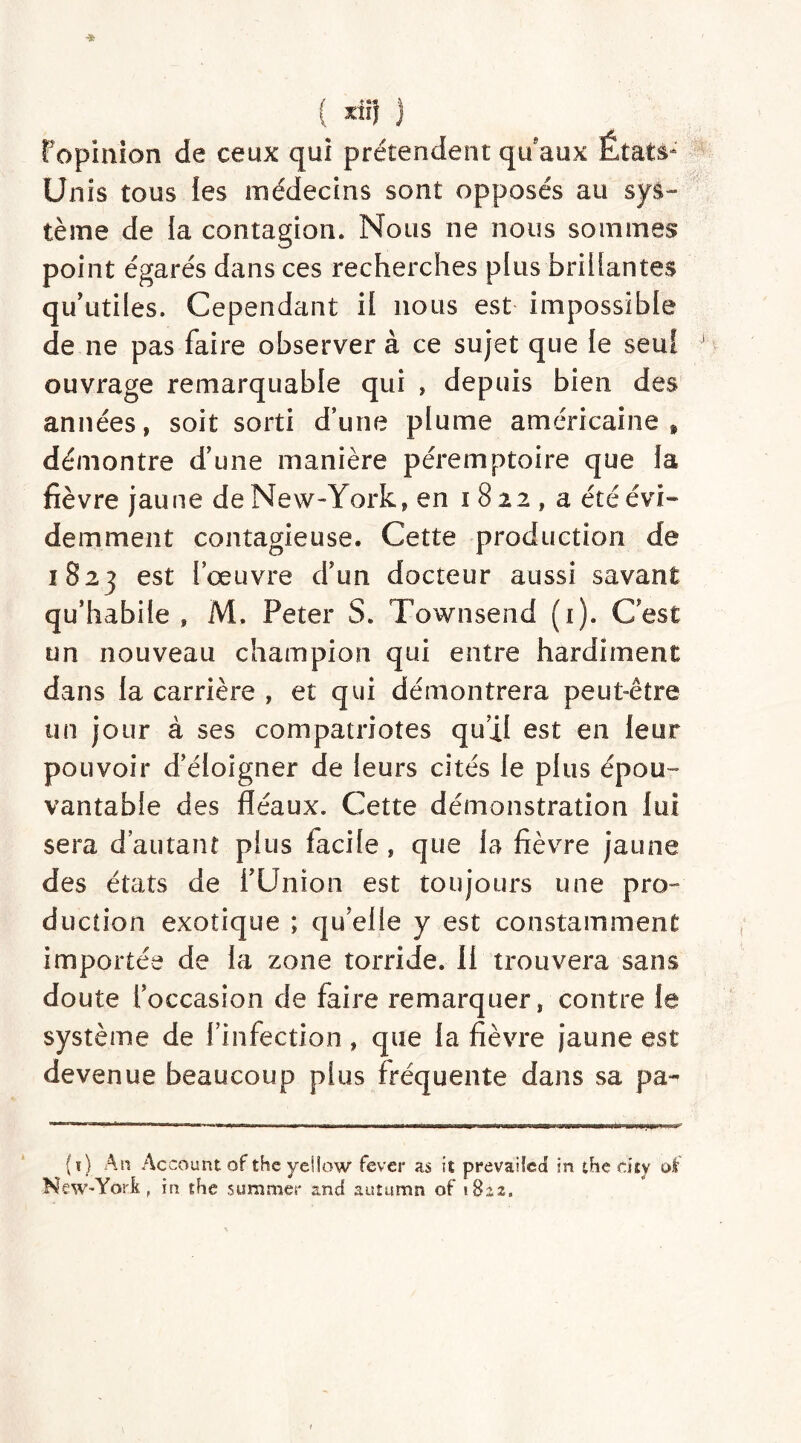 ( xiï} } Fopinion de ceux qui prétendent qu'aux États- Unis tous les médecins sont opposés au sys- tème de la contagion. Nous ne nous sommes point égarés dans ces recherches plus bridantes qu’utiles. Cependant il nous est impossible de ne pas faire observer à ce sujet que le seul ouvrage remarquable qui » depuis bien des années, soit sorti d’une plume américaine , démontre d’une manière péremptoire que la fièvre jaune de New-York, en i 8 22 , a été évi- demment contagieuse. Cette production de 1823 est l’œuvre d’un docteur aussi savant qu’habile, M. Peter S. Townsend (1). C’est un nouveau champion qui entre hardiment dans la carrière , et qui démontrera peut-être un jour à ses compatriotes qu’il est en leur pouvoir d’éloigner de leurs cités Je plus épou- vantable des fléaux. Cette démonstration lui sera d’autant plus facile, que la fièvre jaune des états de l’Union est toujours une pro- duction exotique ; qu’elle y est constamment importée de la zone torride. Il trouvera sans doute l’occasion de faire remarquer, contre le système de l’infection , que la fièvre jaune est devenue beaucoup plus fréquente dans sa pa~ (i) An Account of the yeifow fever as it prevailed in the dty oi' New-York, in the suramer and autumn of 1822.