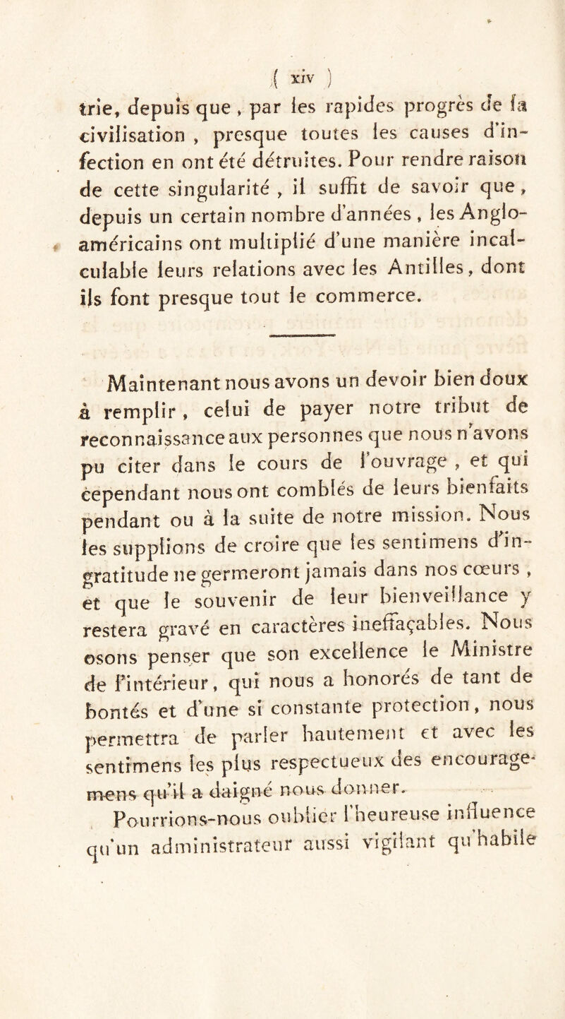 trie, depuis que » par ies rapides progrès de fît civilisation , presque toutes les causes d in- fection en ont été détruites. Pour rendre raison de cette singularité , il suffit de savoir que, depuis un certain nombre d’années , les Anglo- américains ont multiplié d’une manière incal- culable leurs relations avec les Antilles, dont Us font presque tout le commerce. Maintenant nous avons un devoir bien doux à remplir , celui de payer notre tri Dut de reconnaissanceaux personnes que nous n avons pu citer dans le cours de [ouvrage , et qui cependant nous ont comblés de leurs bienfaits pendant ou à la suite de notre mission. Nous les supplions de croire que les senti mens d'in- gratitude ne germeront jamais dans nos cœurs , et que le souvenir de leur bienveillance y restera gravé en caractères ineftaçabjes. Nous ©sons penser que son excellence le iViinistre de 1 intérieur, qui nous a honores de tant de bontés et d’une si constante protection , nous permettra de parler hautement et avec ies sentimens les plus respectueux des encourage* mens qu’il a daigne nous donner. Pourrions-nous oublier l'heureuse influence qu'un administrateur aussi vigilant qu'habîie