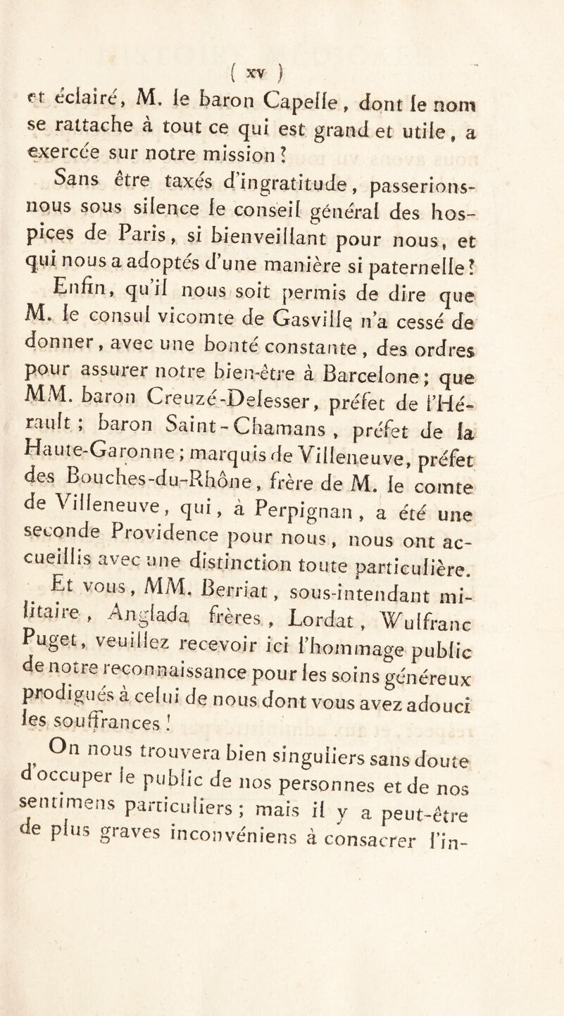 et éclairé, M, le baron Chapelle, dont le nom se rattache à tout ce qui est grand et utile, a exercée sur notre mission ! Sans etie taxes d ingratitude, passerions- nous sous silence le conseil général des hos- pices de Paris, si bienveillant pour nous, et qui nous a adoptes d une manière si paternelle? Enfin, quil nous soit permis de dire que .M. le consul vicomte de Gasville n’a cessé de donner, avec une bonté constante , des ordres pour assurer notre bien-être à Barcelone; que MM. baron Creuzé-Delesser, préfet de l’Hé- rault ; baron Saint - Chamans , préfet de la Haute-Garonne ; marquis de Villeneuve, préfet des Bouches-du-Rhône, frère de M. le comte de Villeneuve, qui, à Perpignan, a été une seconde Providence pour nous, nous ont ac- cueillis avec une distinction toute particulière Et vous, MM. Berriat, sous-intendant mi- htaire, Anglada frères, Lordat, Wu (franc Puget, veuillez recevoir ici l’hommage public de notre recon naissance pour les soins généreux prodigués à celui de nous dont vous avez adouci les souffrances ! On nous trouvera bien singuliers sans doute occuper le public de nos personnes et de nos senti mens particuliers; mais il y a peut-être de plus graves inconvéniens à consacrer fin-