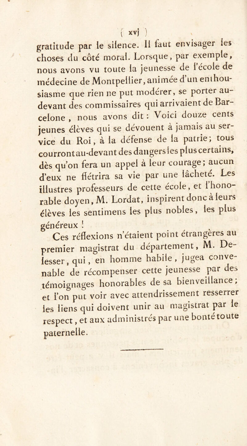 gratitude par le silence. Il tant envisager les choses du côté moral. Lorsque, par exemple, nous avons vu toute la jeunesse de 1 école de médecine de Montpellier, animée d un enihou si as me que rien ne put modérer, se porter au- devant des commissaires qui arrivaient de Bar- celone , nous avons dit: V oici douze cents jeunes élèves qui se dévouent à jamais au ser- vice du Roi, à la défense de la patrie; tous courront au-devant des dangers ses plus certains, dès qu'on fera un appel à leur courage; aucun d’eux ne flétrira sa vie par une lâchete. Les illustres professeurs de cette école, et fhono- rable doyen, M. Lordat, inspirent donc à leurs élèves les senti mens les plus nobles, les plus généreux ! Ces réflexions n'étaient point étrangères au premier magistrat du département, M. De fesser, qui, en homme habile, jugea conve- nable de récompenser cette jeunesse par des témoignages honorables de sa bienveillance, et l'on put voir avec attendrissement resserrer les liens qui doivent unir au magistrat par le respect, et aux administrés par une bonté toute paternelle.