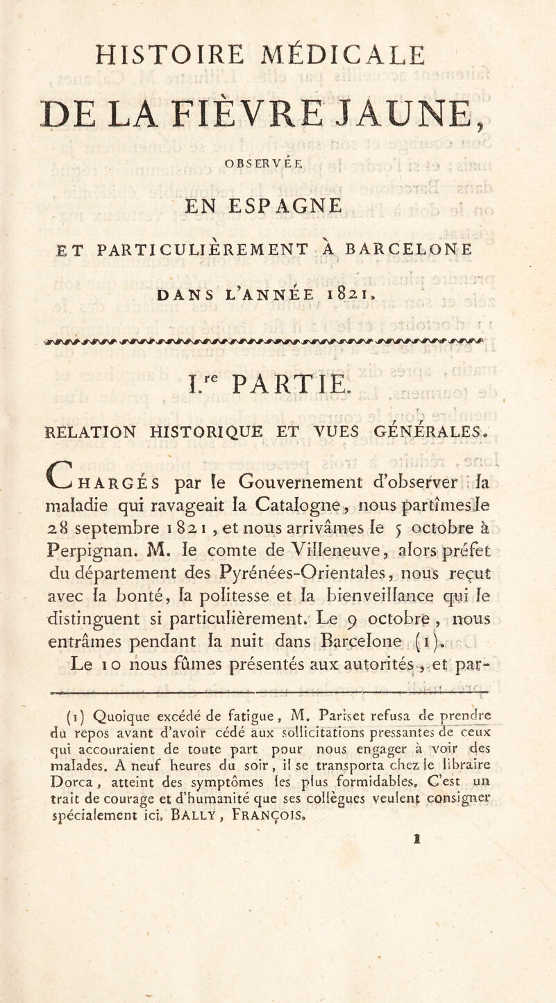 HISTOIRE MÉDICALE DE LA FIÈVRE JAUNE, OBSERVÉE EN ESPAGNE ET PARTICULIÈREMENT À BARCELONE DANS L’ANNÉE 1821, I/e PARTIE. x RELATION HISTORIQUE ET VUES GÉNÉRALES, C H A R G É S par !e Gouvernement d’observer fa maladie qui ravageait la Catalogne, nous partîmesie 2 H septembre 1 82 1 , et nous arrivâmes le 5 octobre à Perpignan. M. le comte de Villeneuve, alors préfet du département des Pyrénées-Orientales, nous reçut avec fa bonté, la politesse et la bienveillance qui le distinguent si particulièrement. Le 9 octobre , nous entrâmes pendant la nuit dans Barcelone (1), Le 10 nous fûmes présentés aux autorités , et par- ■———-1 —* *—— ——* - 'H-iit (1) Quoique excédé de fatigue, M. Parrset refusa de prendre du repos avant d’avoir cédé aux soüicitations pressantes de ceux qui accouraient de toute part pour nous engager à voir des malades. A neuf heures du soir, iî se transporta chez ie libraire Dorca, atteint des symptômes les plus formidables. C’est un trait de courage et d’humanité que ses collègues veulent consigner spécialement ici» Bally , François,