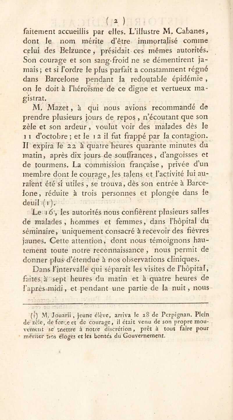 faitement accueillis par elles. L’illustre M. Cabanes, dont le nom mérite d’être immortalisé comme celui des Belzunce , présidait ces mêmes autorités. Son courage et son sang-froid ne se démentirent ja- mais ; et si l’ordre le plus parfait a constamment régné dans Barcelone pendant la redoutable épidémie , on le doit à l’héroïsme de ce digne et vertueux ma- gistrat. M. Mazet, à qui nous avions recommandé de prendre plusieurs jours de repos , n’écoutant que son zèle et son ardeur, voulut voir des malades dès le i i d’octobre ; et le i 2 il fut frappé par la contagion. Il expira le 22 à quatre heures quarante minutes du matin, après dix jours de souffrances, d’angoisses et de îourmens. La commission française , privée d’un membre dont le courage, les talens et l’activité lui au- raient été si utiles, se trouva, dès son entrée à Barce- lone , réduite à trois personnes et plongée dans le deuil i( 1 ). Le 1 6, les autorités nous confièrent plusieurs salles de malades , hommes et femmes, dans l’hôpital du séminaire, uniquement consacré à recevoir des fièvres jaunes. Cette attention, dont nous témoignons hau- tement toute notre reconnaissance , nous permit de donner plus d’étendue à nos observations cliniques. Dans l’intervalle qui séparait les visites de l’hôpital, faites à sept heures du matin et à quatre heures de Fapxès-jmdi, et pendant une partie de la nuit, nous : * o»—. ' C* ' •- (1) M. Jouarii, jeune éiève, arriva le 28 de Perpignan. Plein de zèle, de force et de courage, il était venu de son propre mou- vement se mettre à notre discrétion, prêt à tout faire pour mériter rios éloges et les bontés du Gouvernement.