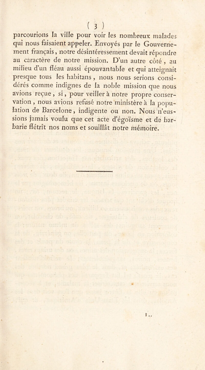 parcourions la ville pour voir les nombreux malades qui nous faisaient appeler. Envoyés par le Gouverne- ment français, notre désintéressement devait répondre au caractère de notre mission. D’un autre côté , au milieu d’un fléau aussi épouvantable et qui atteignait presque tous les habitans , nous nous serions consi- dérés comme indignes de la noble mission que nous avions reçue, si, pour veiller à notre propre conser- vation , nous avions refusé notre ministère à la popu- lation de Barcelone, indigente ou non. Nous n’eus- sions jamais voulu que cet acte d’égoïsme et de bar- barie flétrît nos noms et souillât notre mémoire. i « 9