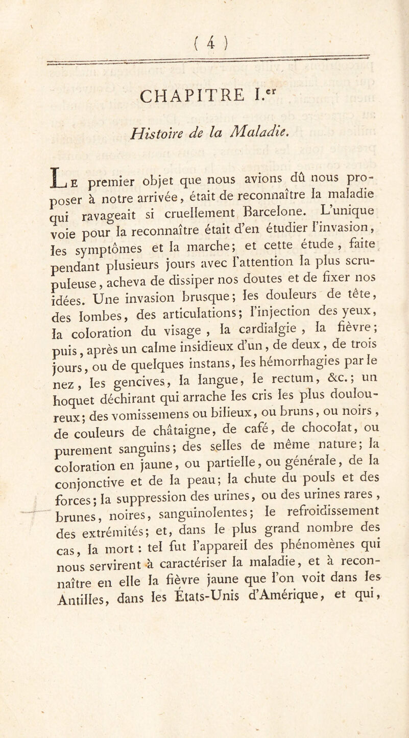 CHAPITRE I.” Histoire de la Maladie, f_j E premier objet que nous avions dû nous pro-= poser à notre arrivée, était de reconnaître la maladie qui ravageait si cruellement Barcelone. L unique voie pour la reconnaître était d’en étudier l’invasion, les symptômes et la marche; et cette étude, faite pendant plusieurs jours avec l’attention la plus scru- puleuse , acheva de dissiper nos doutes et de fixer nos idées. Une invasion brusque; les douleurs de tête, des lombes, des articulations; l’injection des yeux, la coloration du visage, la cardialgie , la fièvre; puis, après un calme insidieux d’un, de deux , de trois jours, ou de quelques instans, les hémorrhagies par le nez, les gencives, la langue, le rectum, &c., un hoquet déchirant qui arrache les cris les plus doulou- reux; des vomissemens ou bilieux, ou bruns, ou noirs, de couleurs de châtaigne, de café, de chocolat, ou purement sanguins; des selles de même nature; la coloration en jaune, ou partielle, ou générale, de la conjonctive et de la peau; la chute du pouls et des forces; la suppression des urines, ou des urines rares, brunes, noires, sanguinolentes; le refroidissement des extrémités; et, dans le plus grand nombre des cas, la mort : tel fut l’appareil des phénomènes qui nous servirent à caractériser la maladie, et à recon- naître en elle la fièvre jaune que l’on voit dans les Antilles, dans les États-Unis d’Amérique, et qui,