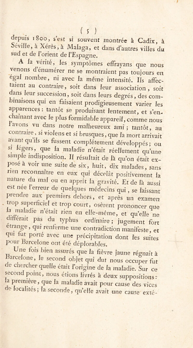 aepuis ï8oo, s’est si souvent montrée à Cadix, à Seville, à Xérès, à Malaga, et dans d’autres villes du sud et de l’orient de l’Espagne. A la vérité, les symptômes effrayans que nous venons d énumérer ne se montraient pas toujours en égal nombre, ni avec [a même intensité. lis affec- taient au contraire, soit dans leur association, soit dans leur succession, soit dans leurs degrés, des com- binaisons qui en faisaient prodigieusement varier les apparences: tantôt se produisant lentement, et s’en- chaînant avec le plus formidable appareil, comme nous avons vu dans notre malheureux ami; tantôt, au contraire, si violens et si brusques, que la mort arrivait avant qu’ils se fussent complètement développés ; ou si cgers, que la maladie n’était réellement qu’une simple indisposition. Il résultait de là qu’on était ex- pose a voir une suite de six, huit, dix malades, sans rien reconnaître en eux qui décelât positivement la nature du mal ou en apprît la gravité. Et de là aussi est née l’erreur de quelques médecins qui, se laissant prendre aux premiers dehors, et après un examen trop superficiel et trop court, osèrent prononcer que la maladie n’était rien en elle-même, et quelle ne différait pas du typhus ordinaire ; jugement fort étrange, qui renferme une contradiction manifeste, et qui fut porté avec une précipitation dont les suites Pour Barcelone ont été déplorables. Une fois bien assurés que la fièvre jaune régnait à Barcelone, le second objet qui dut nous occuper fut de chercher quelle était forigine de la maladie. Sur ce second point, nous étions livrés à deux suppositions: a première, que la maladie avait pour cause des vices ocalités; la seconde, qu’elle avait une cause exté-